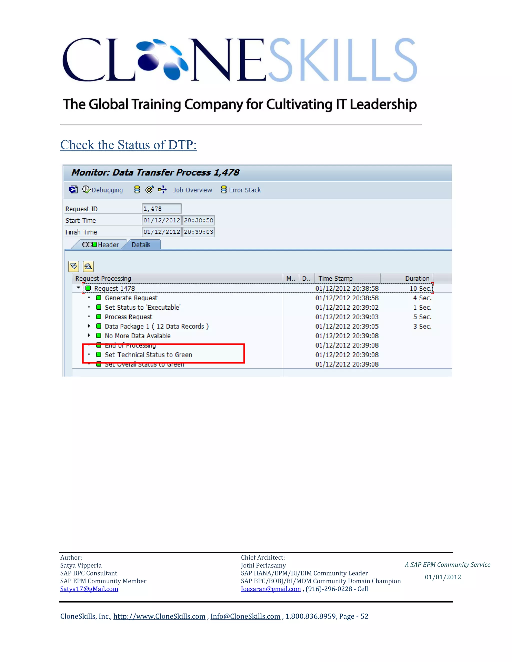 ________________________________________________________________________

Check the Status of DTP:




Author:                                                 Chief Architect:
Satya Vipperla                                          Jothi Periasamy                               A SAP EPM Community Service
SAP BPC Consultant                                      SAP HANA/EPM/BI/EIM Community Leader
                                                                                                             01/01/2012
SAP EPM Community Member                                SAP BPC/BOBJ/BI/MDM Community Domain Champion
Satya17@gMail.com                                       Joesaran@gmail.com , (916)-296-0228 - Cell



CloneSkills, Inc., http://www.CloneSkills.com , Info@CloneSkills.com , 1.800.836.8959, Page - 52
 