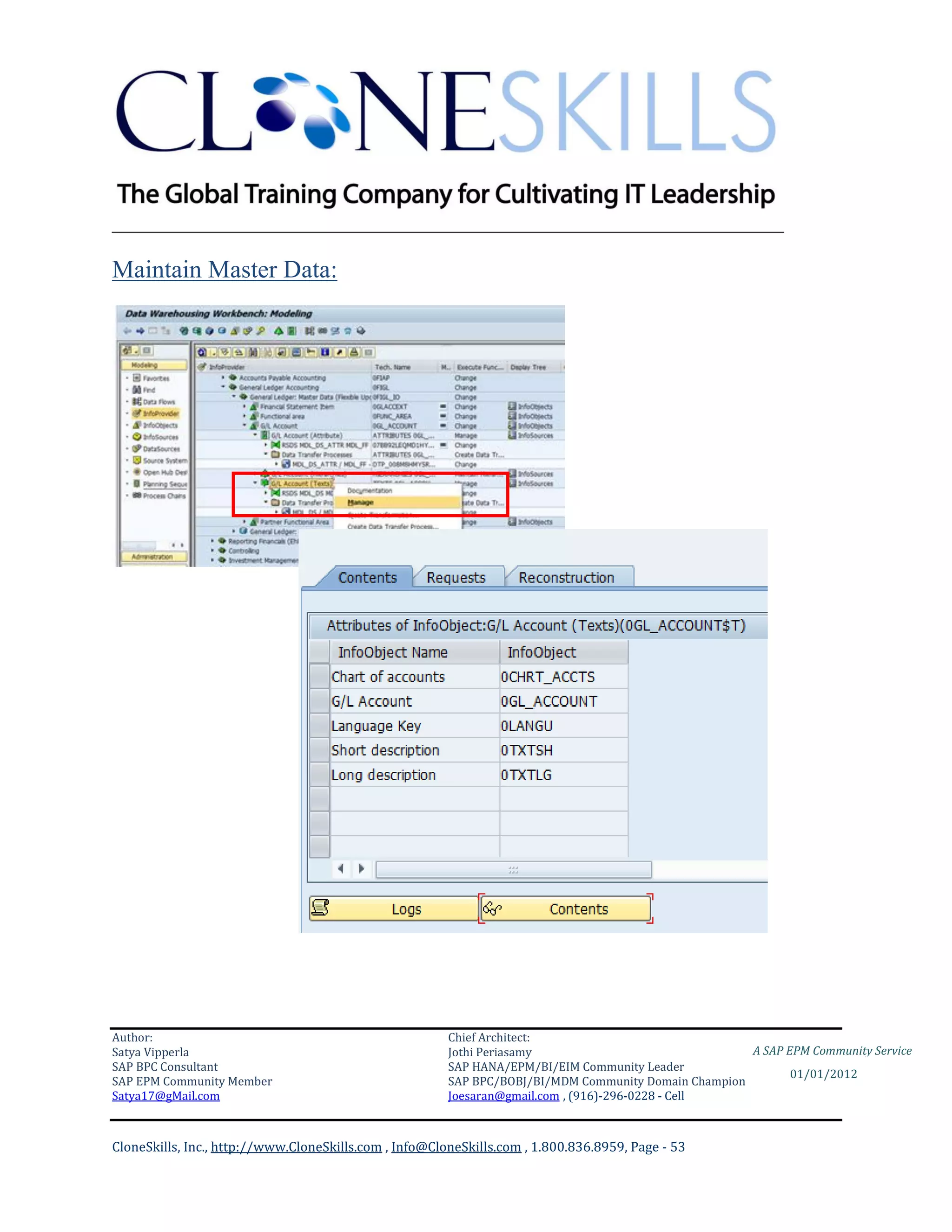 ________________________________________________________________________

Maintain Master Data:




Author:                                                 Chief Architect:
Satya Vipperla                                          Jothi Periasamy                               A SAP EPM Community Service
SAP BPC Consultant                                      SAP HANA/EPM/BI/EIM Community Leader
                                                                                                             01/01/2012
SAP EPM Community Member                                SAP BPC/BOBJ/BI/MDM Community Domain Champion
Satya17@gMail.com                                       Joesaran@gmail.com , (916)-296-0228 - Cell



CloneSkills, Inc., http://www.CloneSkills.com , Info@CloneSkills.com , 1.800.836.8959, Page - 53
 