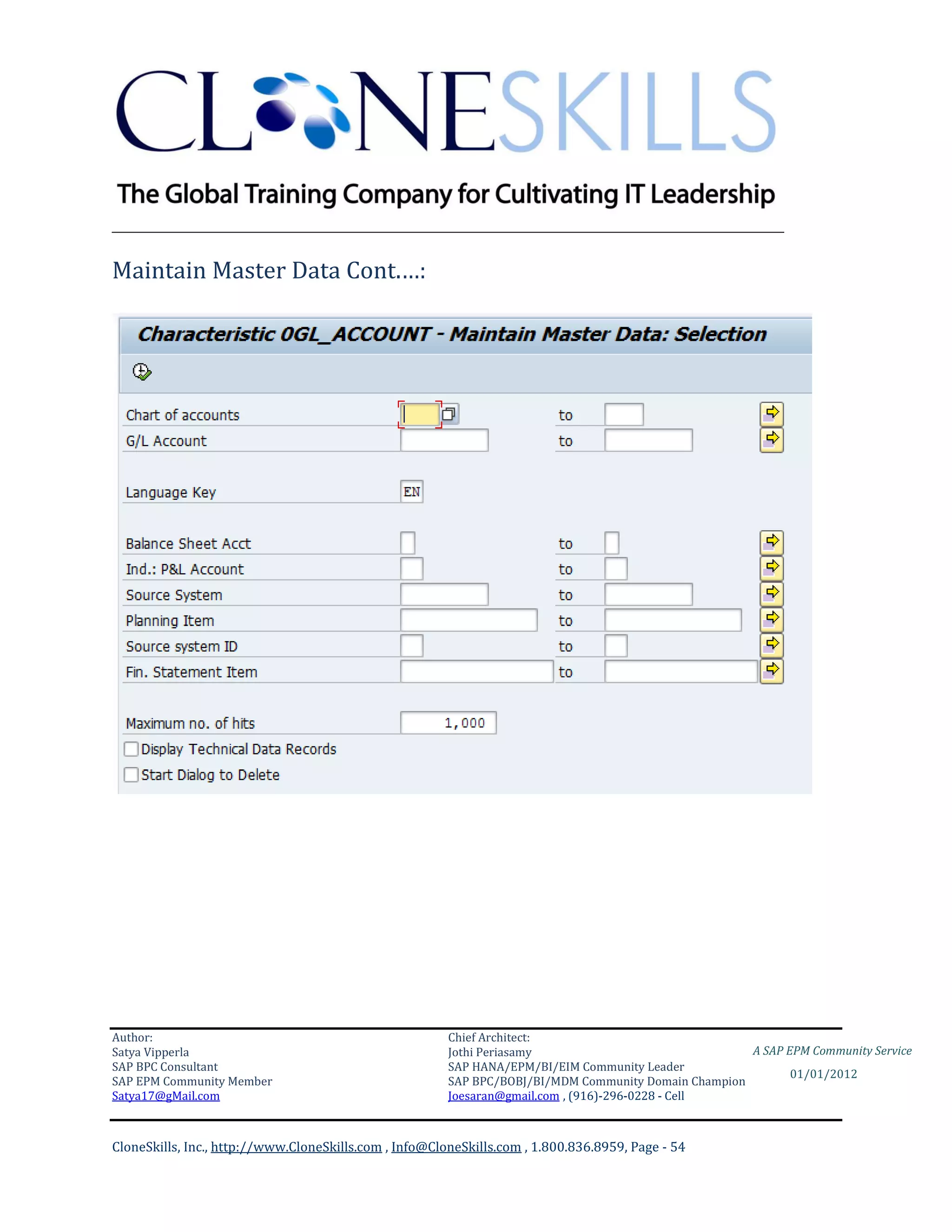 ________________________________________________________________________

Maintain Master Data Cont.…:




Author:                                                 Chief Architect:
Satya Vipperla                                          Jothi Periasamy                               A SAP EPM Community Service
SAP BPC Consultant                                      SAP HANA/EPM/BI/EIM Community Leader
                                                                                                             01/01/2012
SAP EPM Community Member                                SAP BPC/BOBJ/BI/MDM Community Domain Champion
Satya17@gMail.com                                       Joesaran@gmail.com , (916)-296-0228 - Cell



CloneSkills, Inc., http://www.CloneSkills.com , Info@CloneSkills.com , 1.800.836.8959, Page - 54
 