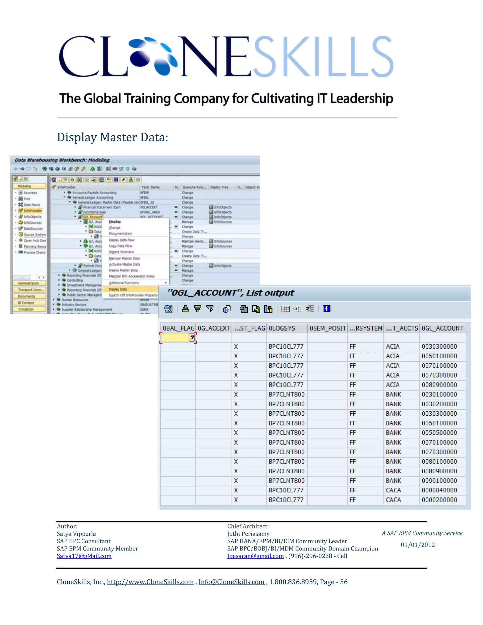 ________________________________________________________________________

Display Master Data:




Author:                                                 Chief Architect:
Satya Vipperla                                          Jothi Periasamy                               A SAP EPM Community Service
SAP BPC Consultant                                      SAP HANA/EPM/BI/EIM Community Leader
                                                                                                             01/01/2012
SAP EPM Community Member                                SAP BPC/BOBJ/BI/MDM Community Domain Champion
Satya17@gMail.com                                       Joesaran@gmail.com , (916)-296-0228 - Cell



CloneSkills, Inc., http://www.CloneSkills.com , Info@CloneSkills.com , 1.800.836.8959, Page - 56
 
