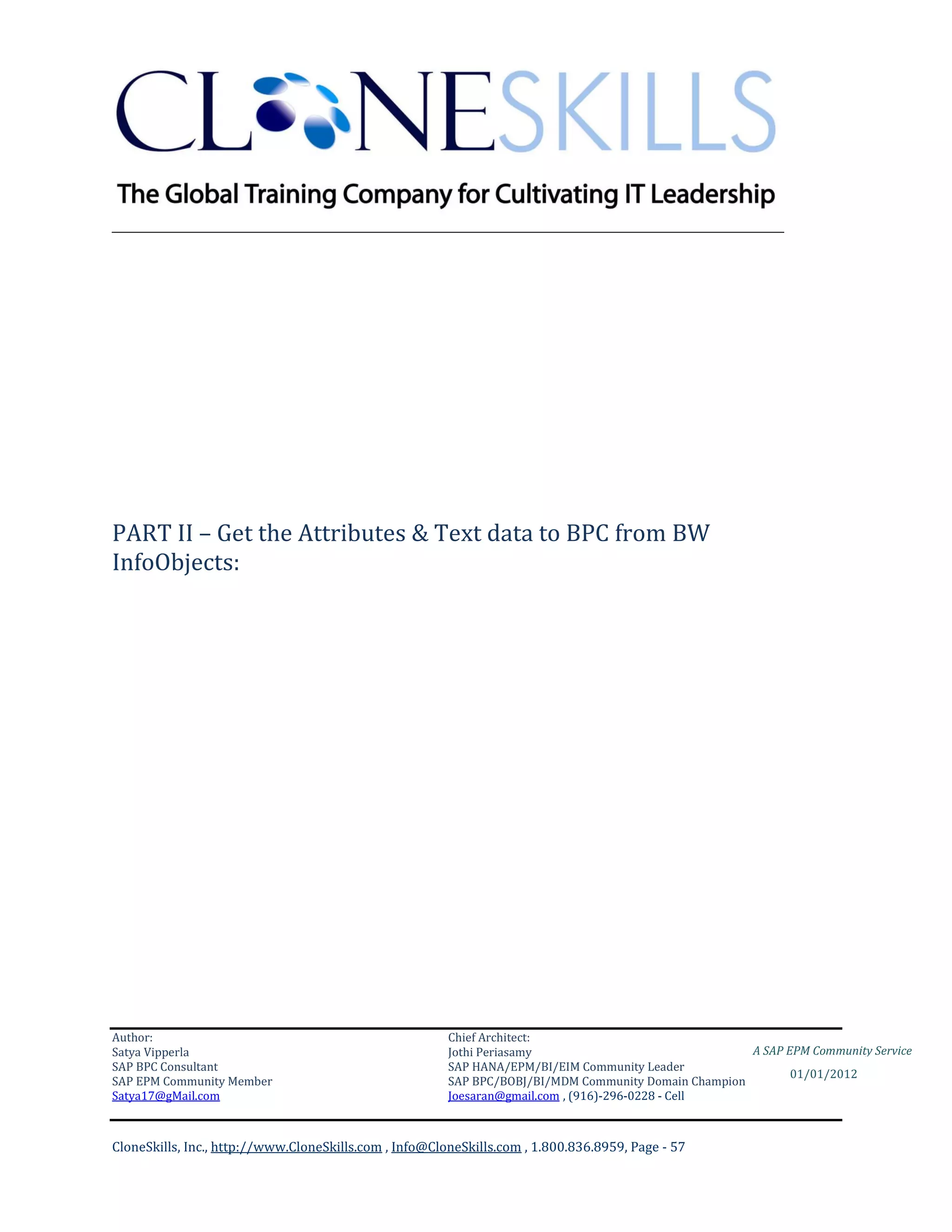 ________________________________________________________________________




PART II – Get the Attributes & Text data to BPC from BW
InfoObjects:




Author:                                                 Chief Architect:
Satya Vipperla                                          Jothi Periasamy                               A SAP EPM Community Service
SAP BPC Consultant                                      SAP HANA/EPM/BI/EIM Community Leader
                                                                                                             01/01/2012
SAP EPM Community Member                                SAP BPC/BOBJ/BI/MDM Community Domain Champion
Satya17@gMail.com                                       Joesaran@gmail.com , (916)-296-0228 - Cell



CloneSkills, Inc., http://www.CloneSkills.com , Info@CloneSkills.com , 1.800.836.8959, Page - 57
 