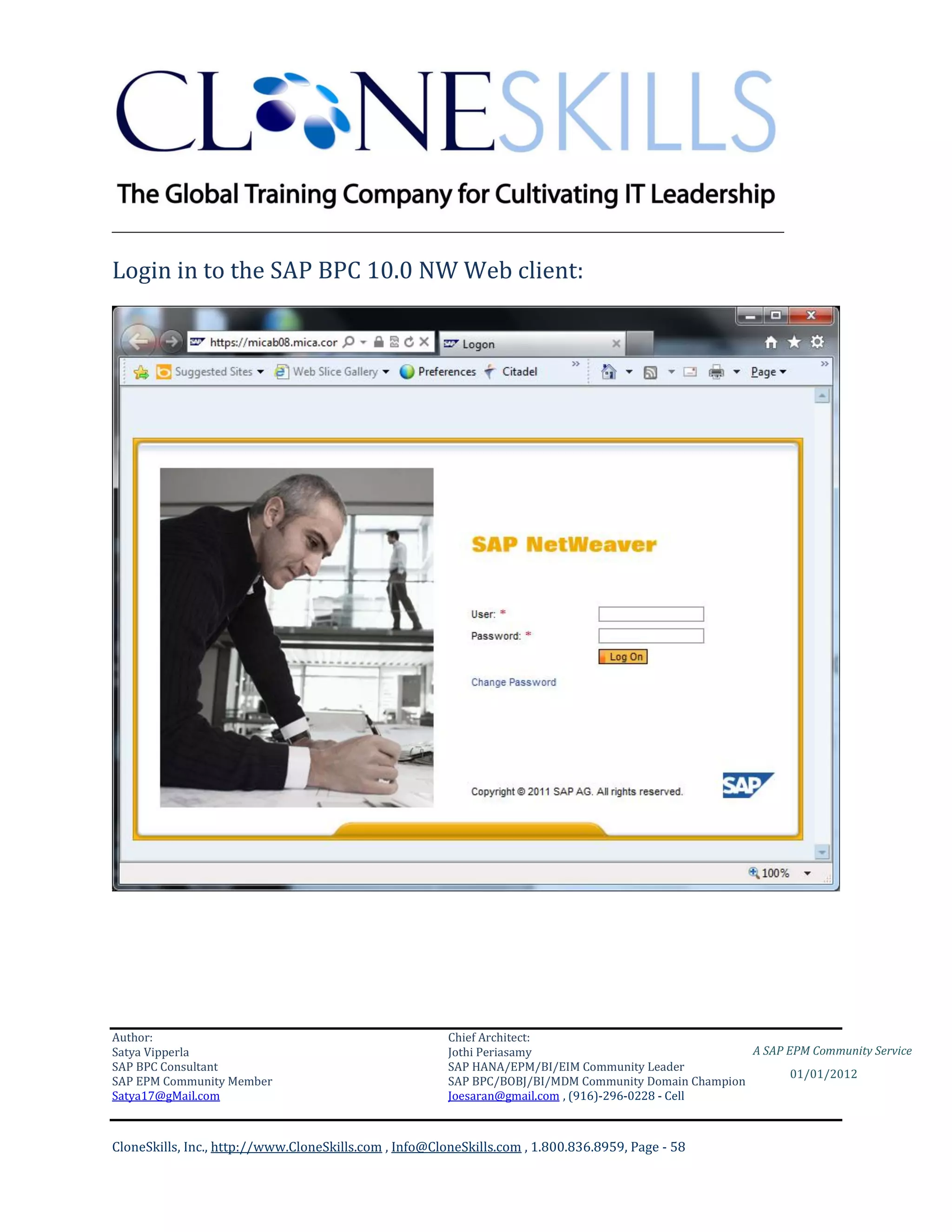 ________________________________________________________________________

Login in to the SAP BPC 10.0 NW Web client:




Author:                                                 Chief Architect:
Satya Vipperla                                          Jothi Periasamy                               A SAP EPM Community Service
SAP BPC Consultant                                      SAP HANA/EPM/BI/EIM Community Leader
                                                                                                             01/01/2012
SAP EPM Community Member                                SAP BPC/BOBJ/BI/MDM Community Domain Champion
Satya17@gMail.com                                       Joesaran@gmail.com , (916)-296-0228 - Cell



CloneSkills, Inc., http://www.CloneSkills.com , Info@CloneSkills.com , 1.800.836.8959, Page - 58
 