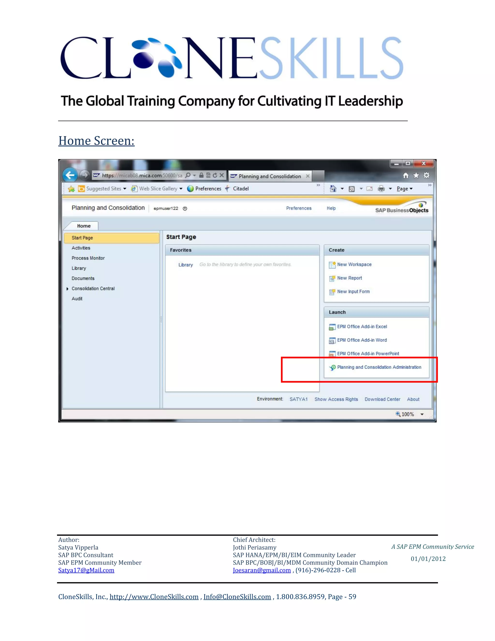 ________________________________________________________________________

Home Screen:




Author:                                                 Chief Architect:
Satya Vipperla                                          Jothi Periasamy                               A SAP EPM Community Service
SAP BPC Consultant                                      SAP HANA/EPM/BI/EIM Community Leader
                                                                                                             01/01/2012
SAP EPM Community Member                                SAP BPC/BOBJ/BI/MDM Community Domain Champion
Satya17@gMail.com                                       Joesaran@gmail.com , (916)-296-0228 - Cell



CloneSkills, Inc., http://www.CloneSkills.com , Info@CloneSkills.com , 1.800.836.8959, Page - 59
 