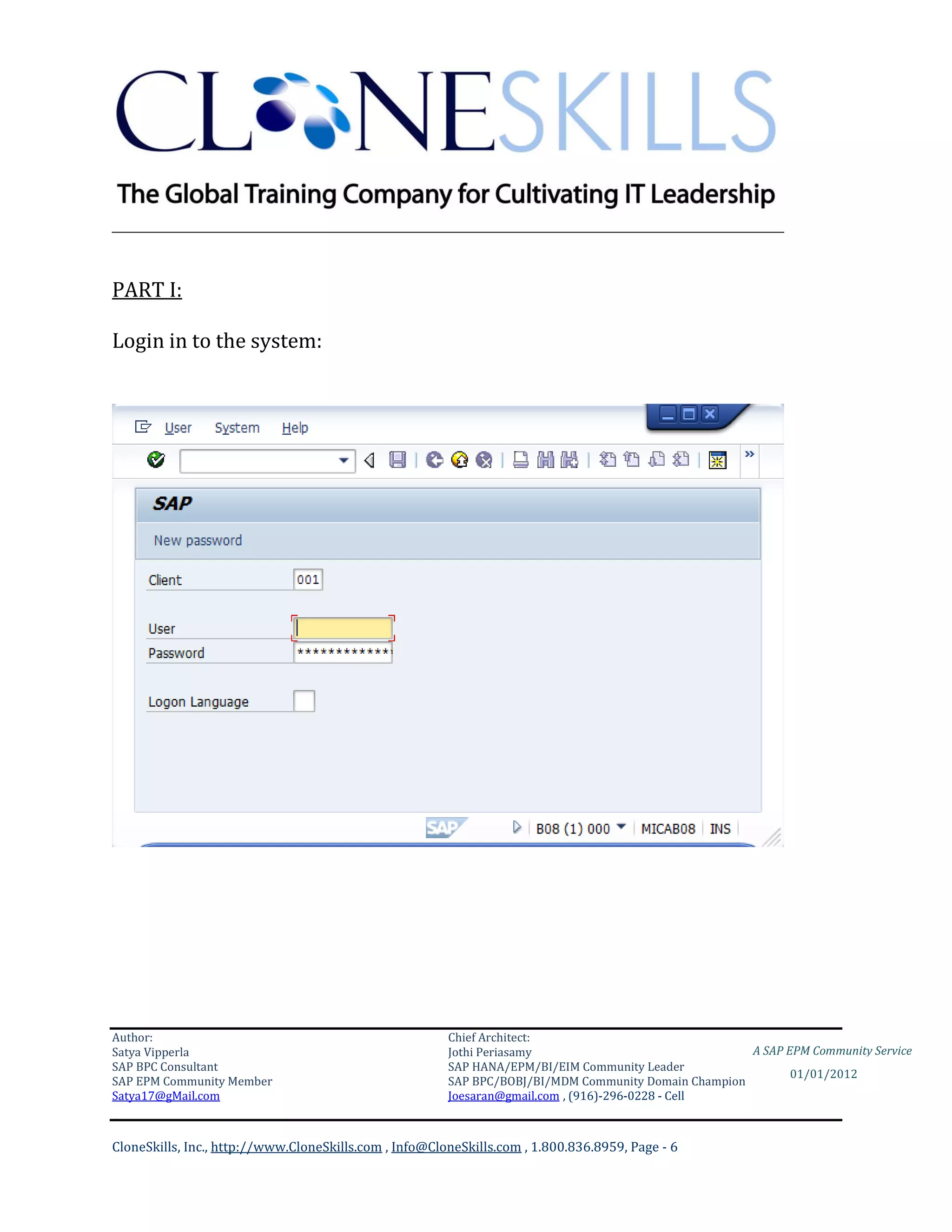 ________________________________________________________________________


PART I:

Login in to the system:




Author:                                                 Chief Architect:
Satya Vipperla                                          Jothi Periasamy                               A SAP EPM Community Service
SAP BPC Consultant                                      SAP HANA/EPM/BI/EIM Community Leader
                                                                                                             01/01/2012
SAP EPM Community Member                                SAP BPC/BOBJ/BI/MDM Community Domain Champion
Satya17@gMail.com                                       Joesaran@gmail.com , (916)-296-0228 - Cell



CloneSkills, Inc., http://www.CloneSkills.com , Info@CloneSkills.com , 1.800.836.8959, Page - 6
 