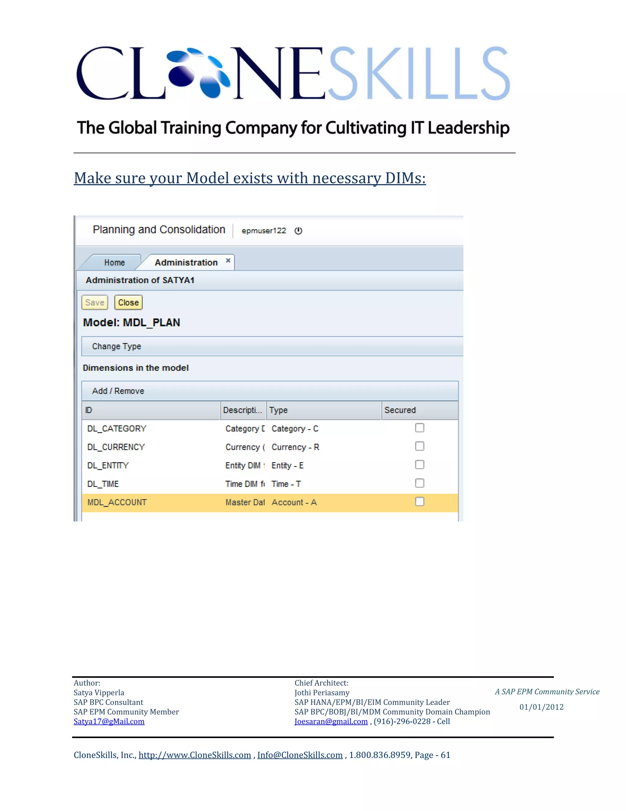 ________________________________________________________________________

Make sure your Model exists with necessary DIMs:




Author:                                                 Chief Architect:
Satya Vipperla                                          Jothi Periasamy                               A SAP EPM Community Service
SAP BPC Consultant                                      SAP HANA/EPM/BI/EIM Community Leader
                                                                                                             01/01/2012
SAP EPM Community Member                                SAP BPC/BOBJ/BI/MDM Community Domain Champion
Satya17@gMail.com                                       Joesaran@gmail.com , (916)-296-0228 - Cell



CloneSkills, Inc., http://www.CloneSkills.com , Info@CloneSkills.com , 1.800.836.8959, Page - 61
 