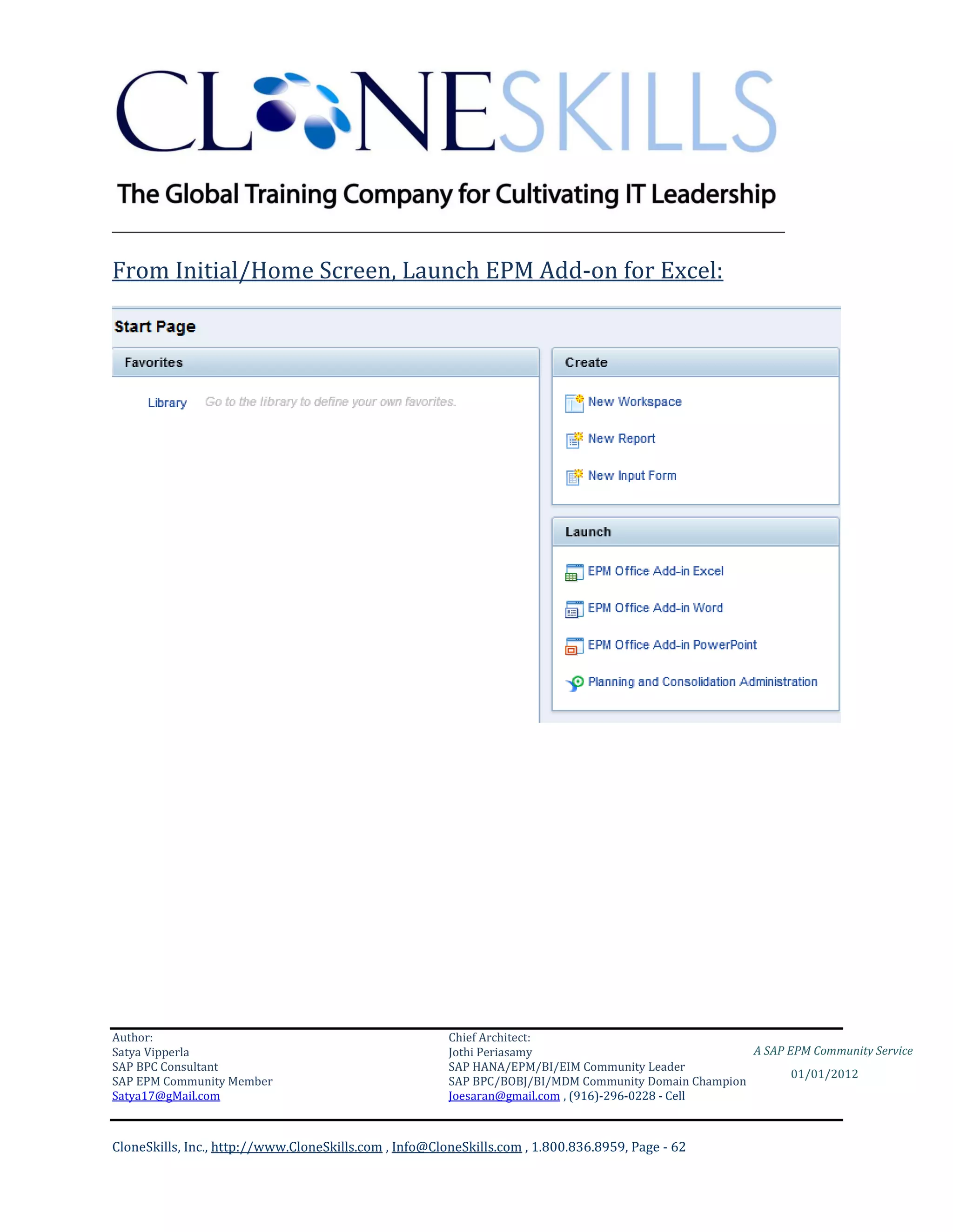 ________________________________________________________________________

From Initial/Home Screen, Launch EPM Add-on for Excel:




Author:                                                 Chief Architect:
Satya Vipperla                                          Jothi Periasamy                               A SAP EPM Community Service
SAP BPC Consultant                                      SAP HANA/EPM/BI/EIM Community Leader
                                                                                                             01/01/2012
SAP EPM Community Member                                SAP BPC/BOBJ/BI/MDM Community Domain Champion
Satya17@gMail.com                                       Joesaran@gmail.com , (916)-296-0228 - Cell



CloneSkills, Inc., http://www.CloneSkills.com , Info@CloneSkills.com , 1.800.836.8959, Page - 62
 