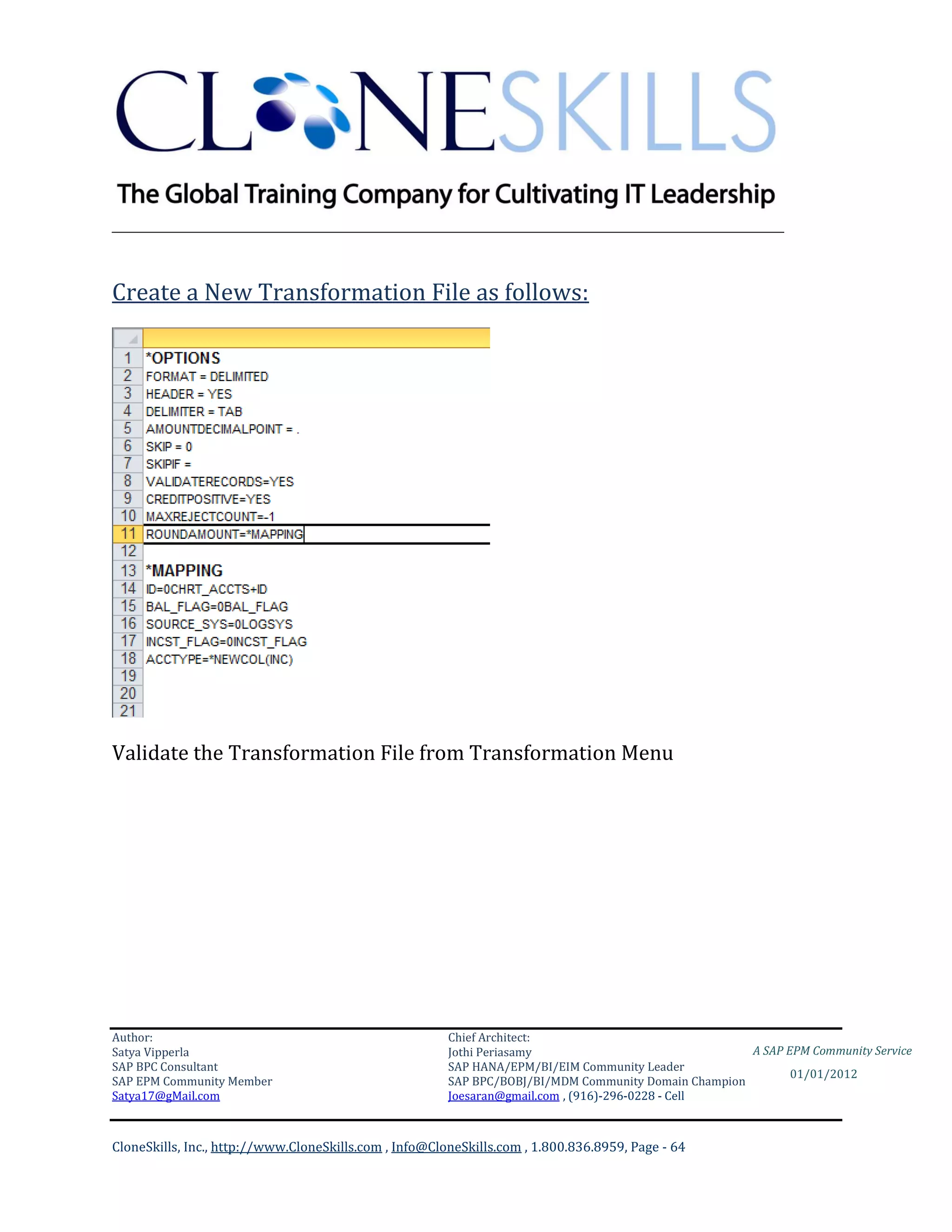 ________________________________________________________________________


Create a New Transformation File as follows:




Validate the Transformation File from Transformation Menu




Author:                                                 Chief Architect:
Satya Vipperla                                          Jothi Periasamy                               A SAP EPM Community Service
SAP BPC Consultant                                      SAP HANA/EPM/BI/EIM Community Leader
                                                                                                             01/01/2012
SAP EPM Community Member                                SAP BPC/BOBJ/BI/MDM Community Domain Champion
Satya17@gMail.com                                       Joesaran@gmail.com , (916)-296-0228 - Cell



CloneSkills, Inc., http://www.CloneSkills.com , Info@CloneSkills.com , 1.800.836.8959, Page - 64
 