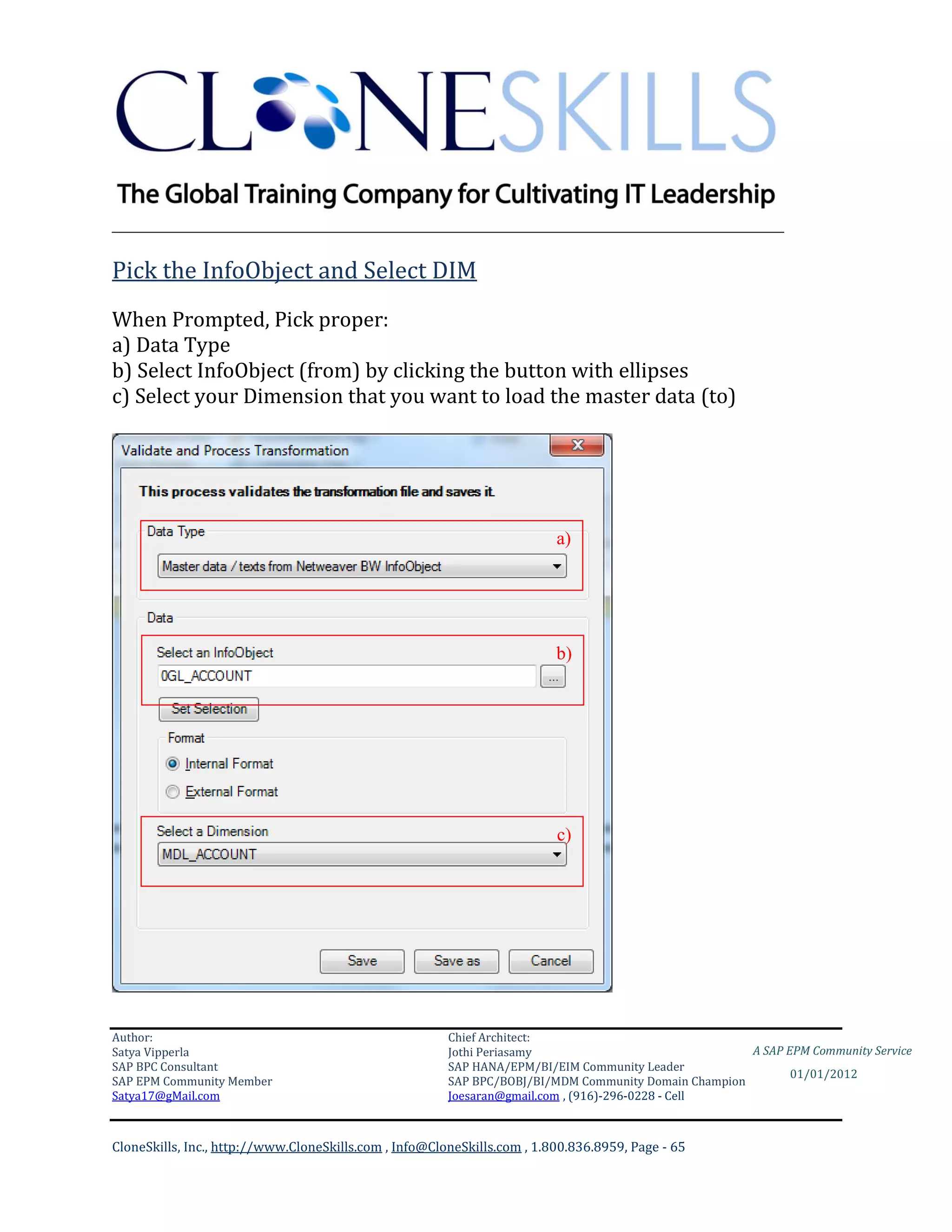 ________________________________________________________________________

Pick the InfoObject and Select DIM
When Prompted, Pick proper:
a) Data Type
b) Select InfoObject (from) by clicking the button with ellipses
c) Select your Dimension that you want to load the master data (to)




                                                                          a)




                                                                          b)




                                                                          c)




Author:                                                 Chief Architect:
Satya Vipperla                                          Jothi Periasamy                               A SAP EPM Community Service
SAP BPC Consultant                                      SAP HANA/EPM/BI/EIM Community Leader
                                                                                                             01/01/2012
SAP EPM Community Member                                SAP BPC/BOBJ/BI/MDM Community Domain Champion
Satya17@gMail.com                                       Joesaran@gmail.com , (916)-296-0228 - Cell



CloneSkills, Inc., http://www.CloneSkills.com , Info@CloneSkills.com , 1.800.836.8959, Page - 65
 