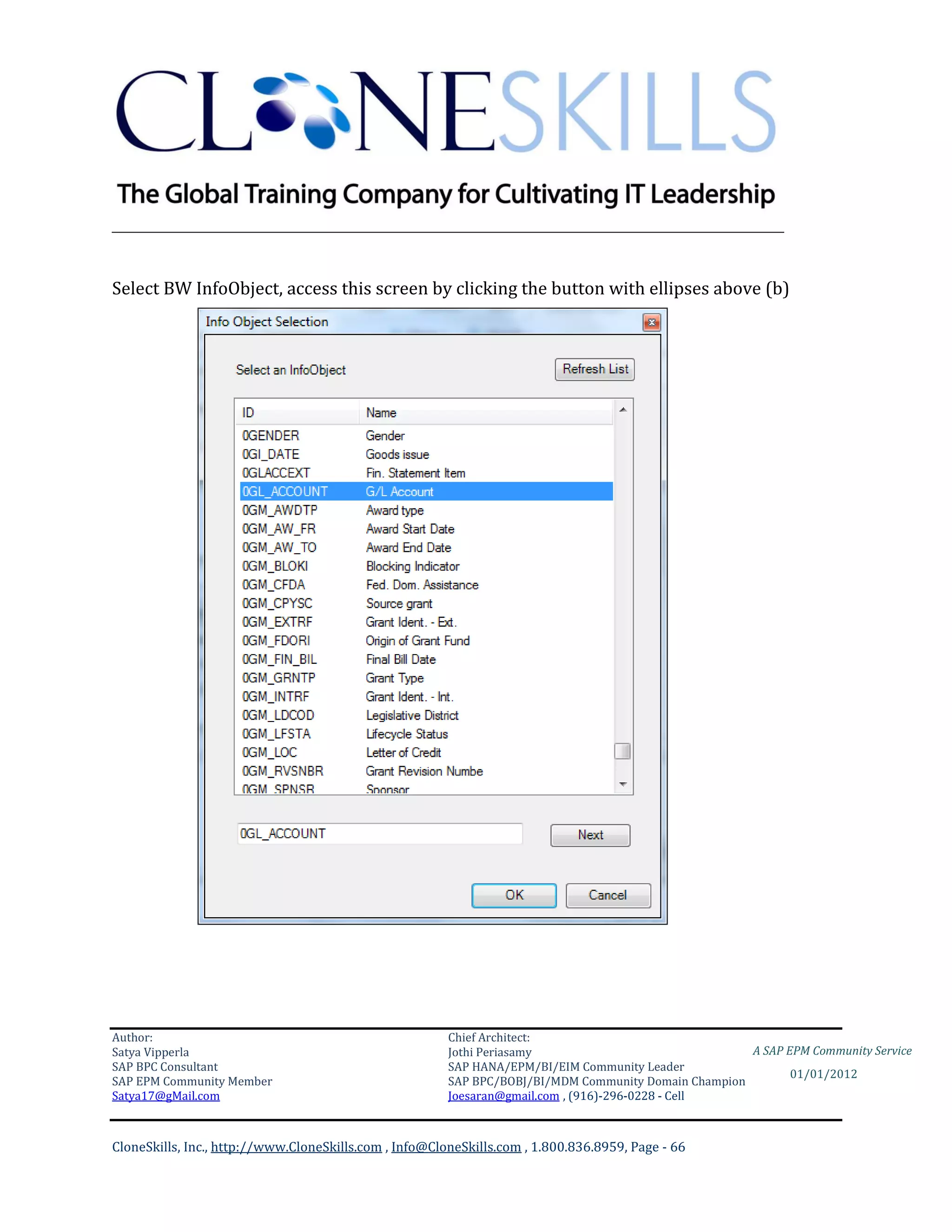 ________________________________________________________________________


Select BW InfoObject, access this screen by clicking the button with ellipses above (b)




Author:                                                 Chief Architect:
Satya Vipperla                                          Jothi Periasamy                               A SAP EPM Community Service
SAP BPC Consultant                                      SAP HANA/EPM/BI/EIM Community Leader
                                                                                                             01/01/2012
SAP EPM Community Member                                SAP BPC/BOBJ/BI/MDM Community Domain Champion
Satya17@gMail.com                                       Joesaran@gmail.com , (916)-296-0228 - Cell



CloneSkills, Inc., http://www.CloneSkills.com , Info@CloneSkills.com , 1.800.836.8959, Page - 66
 