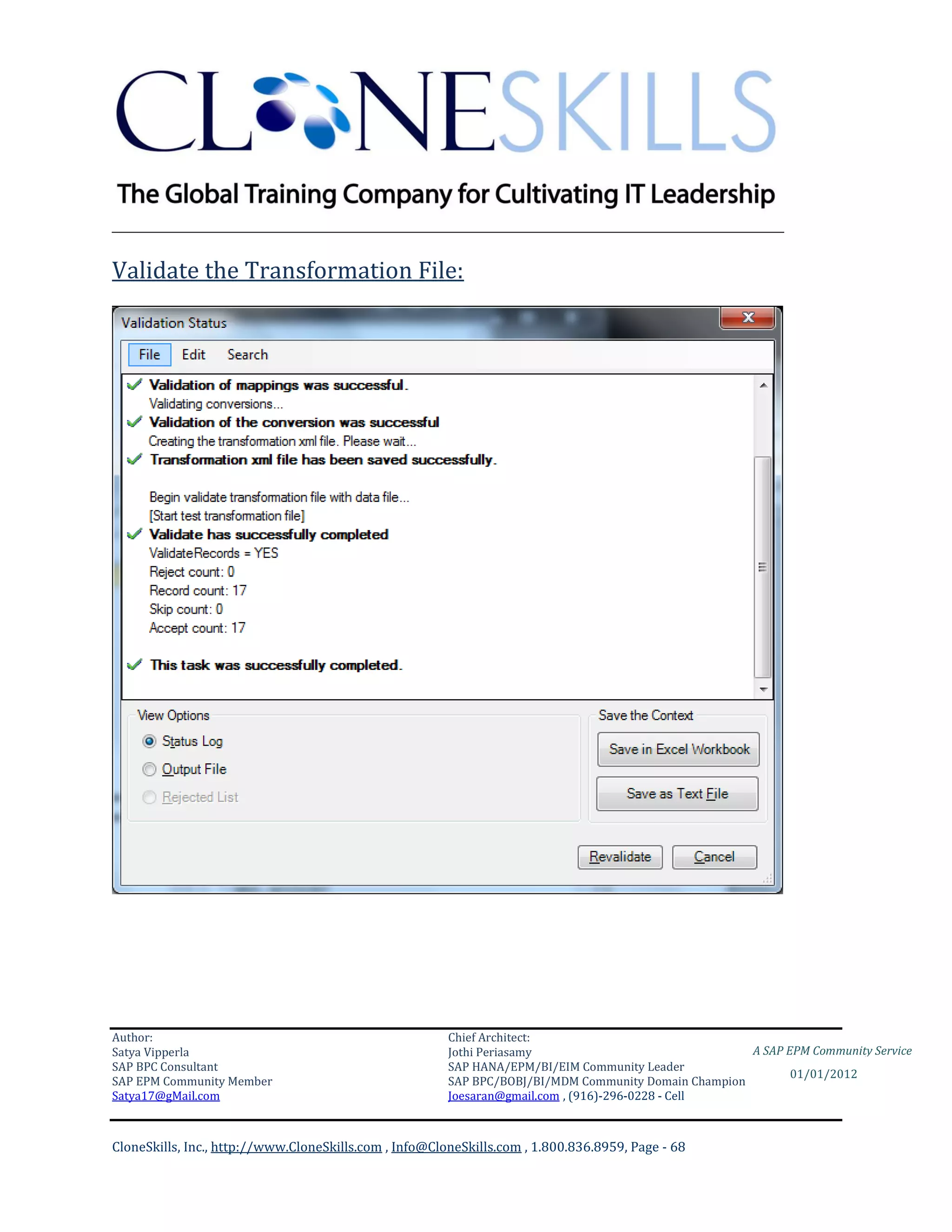 ________________________________________________________________________

Validate the Transformation File:




Author:                                                 Chief Architect:
Satya Vipperla                                          Jothi Periasamy                               A SAP EPM Community Service
SAP BPC Consultant                                      SAP HANA/EPM/BI/EIM Community Leader
                                                                                                             01/01/2012
SAP EPM Community Member                                SAP BPC/BOBJ/BI/MDM Community Domain Champion
Satya17@gMail.com                                       Joesaran@gmail.com , (916)-296-0228 - Cell



CloneSkills, Inc., http://www.CloneSkills.com , Info@CloneSkills.com , 1.800.836.8959, Page - 68
 