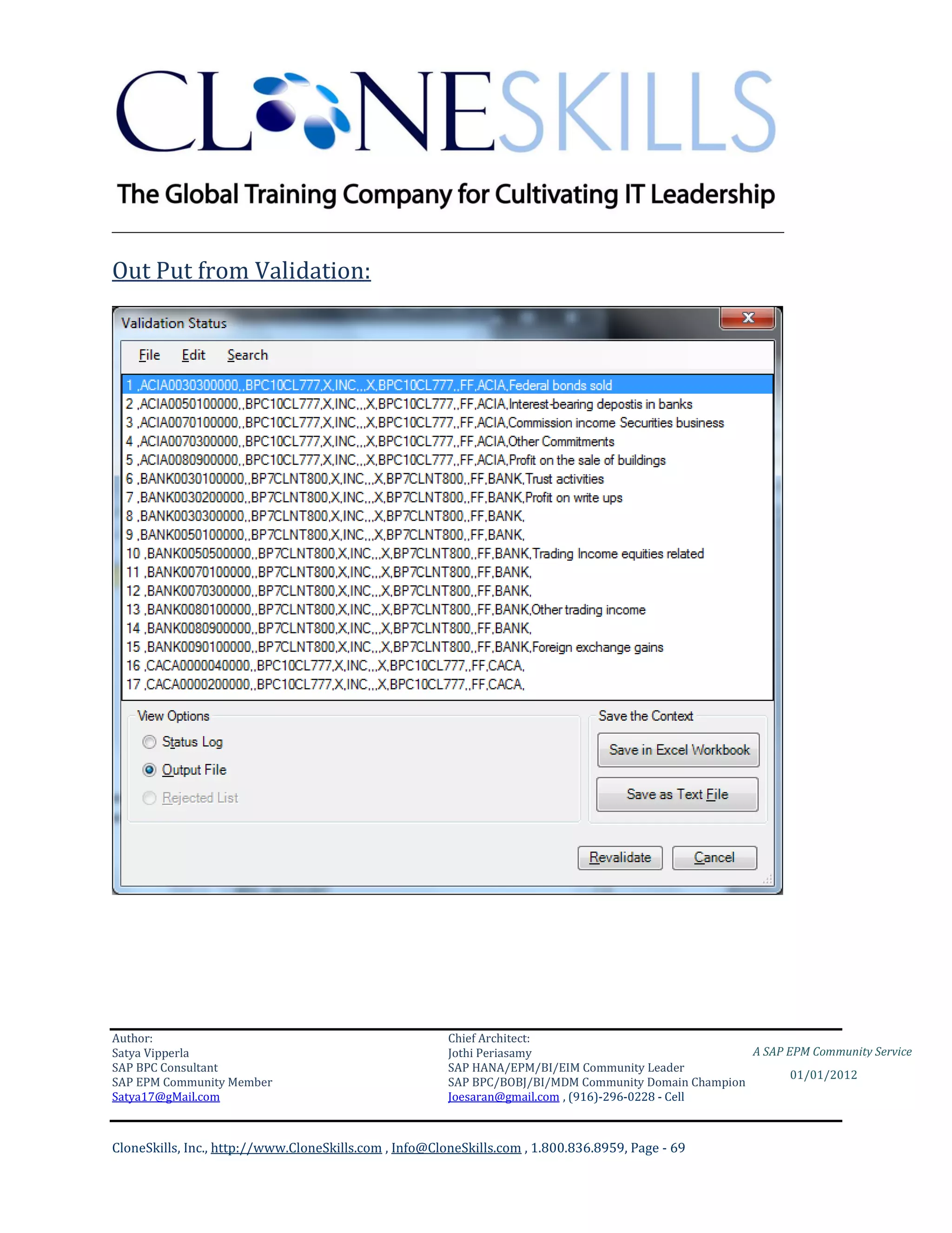 ________________________________________________________________________

Out Put from Validation:




Author:                                                 Chief Architect:
Satya Vipperla                                          Jothi Periasamy                               A SAP EPM Community Service
SAP BPC Consultant                                      SAP HANA/EPM/BI/EIM Community Leader
                                                                                                             01/01/2012
SAP EPM Community Member                                SAP BPC/BOBJ/BI/MDM Community Domain Champion
Satya17@gMail.com                                       Joesaran@gmail.com , (916)-296-0228 - Cell



CloneSkills, Inc., http://www.CloneSkills.com , Info@CloneSkills.com , 1.800.836.8959, Page - 69
 