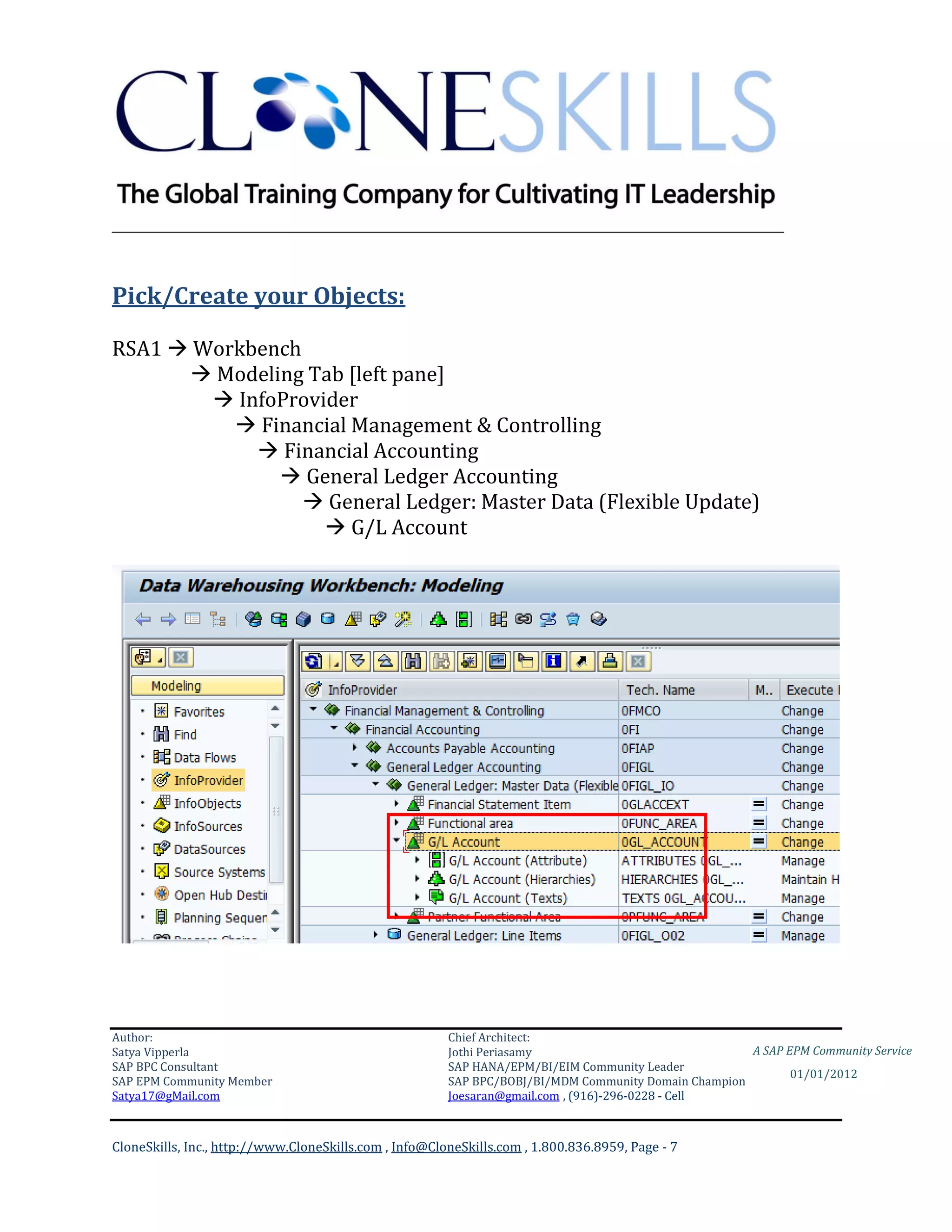 ________________________________________________________________________



Pick/Create your Objects:

RSA1  Workbench
       Modeling Tab [left pane]
         InfoProvider
           Financial Management & Controlling
             Financial Accounting
               General Ledger Accounting
                  General Ledger: Master Data (Flexible Update)
                    G/L Account




Author:                                                 Chief Architect:
Satya Vipperla                                          Jothi Periasamy                               A SAP EPM Community Service
SAP BPC Consultant                                      SAP HANA/EPM/BI/EIM Community Leader
                                                                                                             01/01/2012
SAP EPM Community Member                                SAP BPC/BOBJ/BI/MDM Community Domain Champion
Satya17@gMail.com                                       Joesaran@gmail.com , (916)-296-0228 - Cell



CloneSkills, Inc., http://www.CloneSkills.com , Info@CloneSkills.com , 1.800.836.8959, Page - 7
 