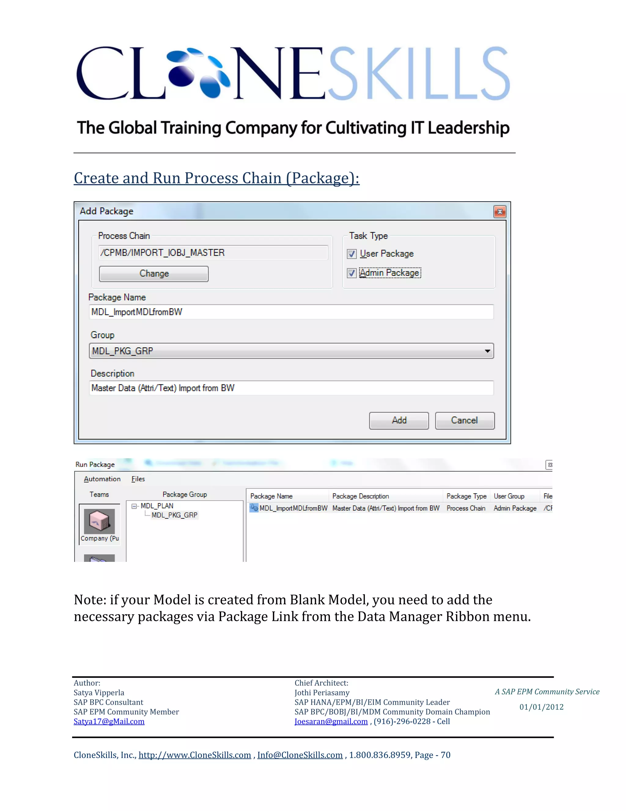 ________________________________________________________________________

Create and Run Process Chain (Package):




Note: if your Model is created from Blank Model, you need to add the
necessary packages via Package Link from the Data Manager Ribbon menu.



Author:                                                 Chief Architect:
Satya Vipperla                                          Jothi Periasamy                               A SAP EPM Community Service
SAP BPC Consultant                                      SAP HANA/EPM/BI/EIM Community Leader
                                                                                                             01/01/2012
SAP EPM Community Member                                SAP BPC/BOBJ/BI/MDM Community Domain Champion
Satya17@gMail.com                                       Joesaran@gmail.com , (916)-296-0228 - Cell



CloneSkills, Inc., http://www.CloneSkills.com , Info@CloneSkills.com , 1.800.836.8959, Page - 70
 