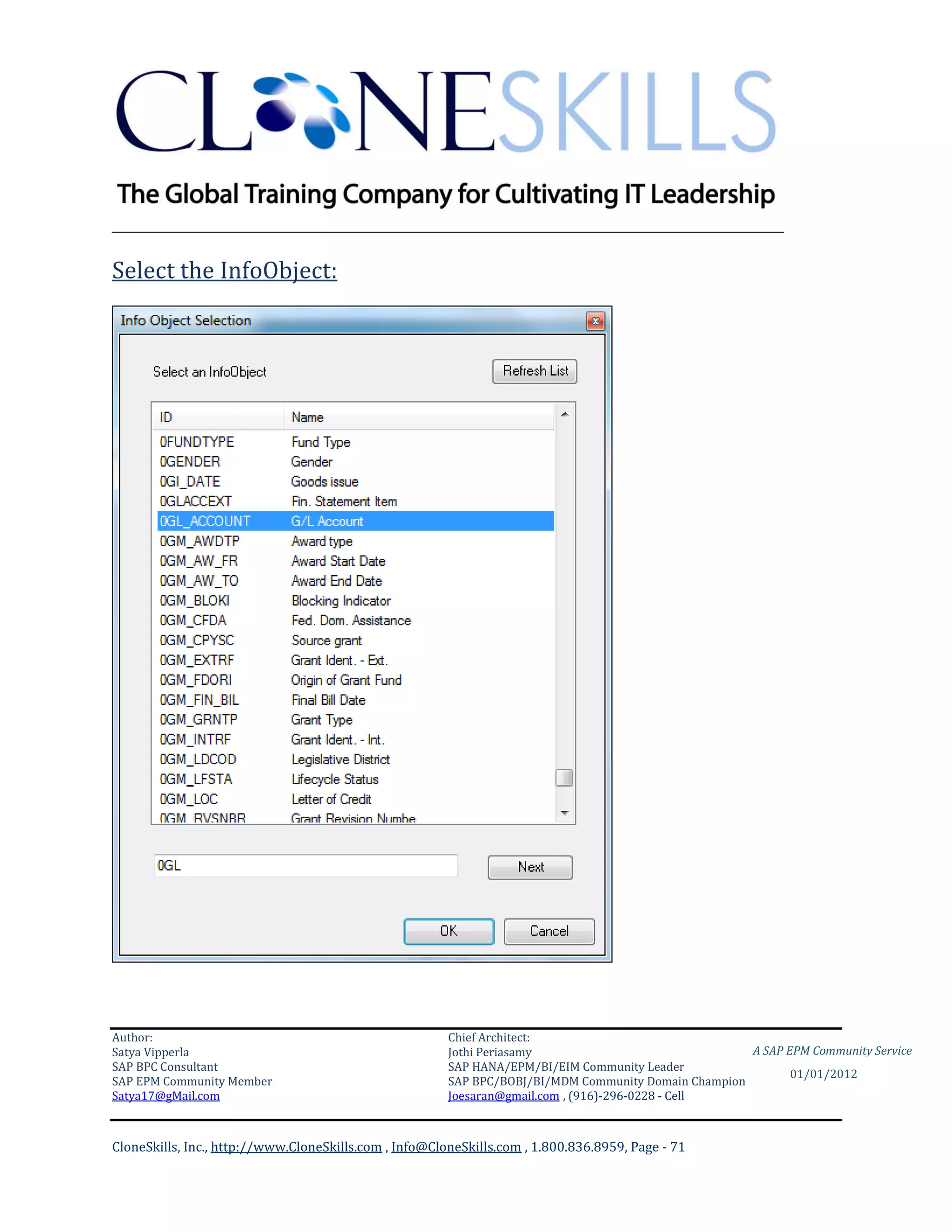 ________________________________________________________________________

Select the InfoObject:




Author:                                                 Chief Architect:
Satya Vipperla                                          Jothi Periasamy                               A SAP EPM Community Service
SAP BPC Consultant                                      SAP HANA/EPM/BI/EIM Community Leader
                                                                                                             01/01/2012
SAP EPM Community Member                                SAP BPC/BOBJ/BI/MDM Community Domain Champion
Satya17@gMail.com                                       Joesaran@gmail.com , (916)-296-0228 - Cell



CloneSkills, Inc., http://www.CloneSkills.com , Info@CloneSkills.com , 1.800.836.8959, Page - 71
 