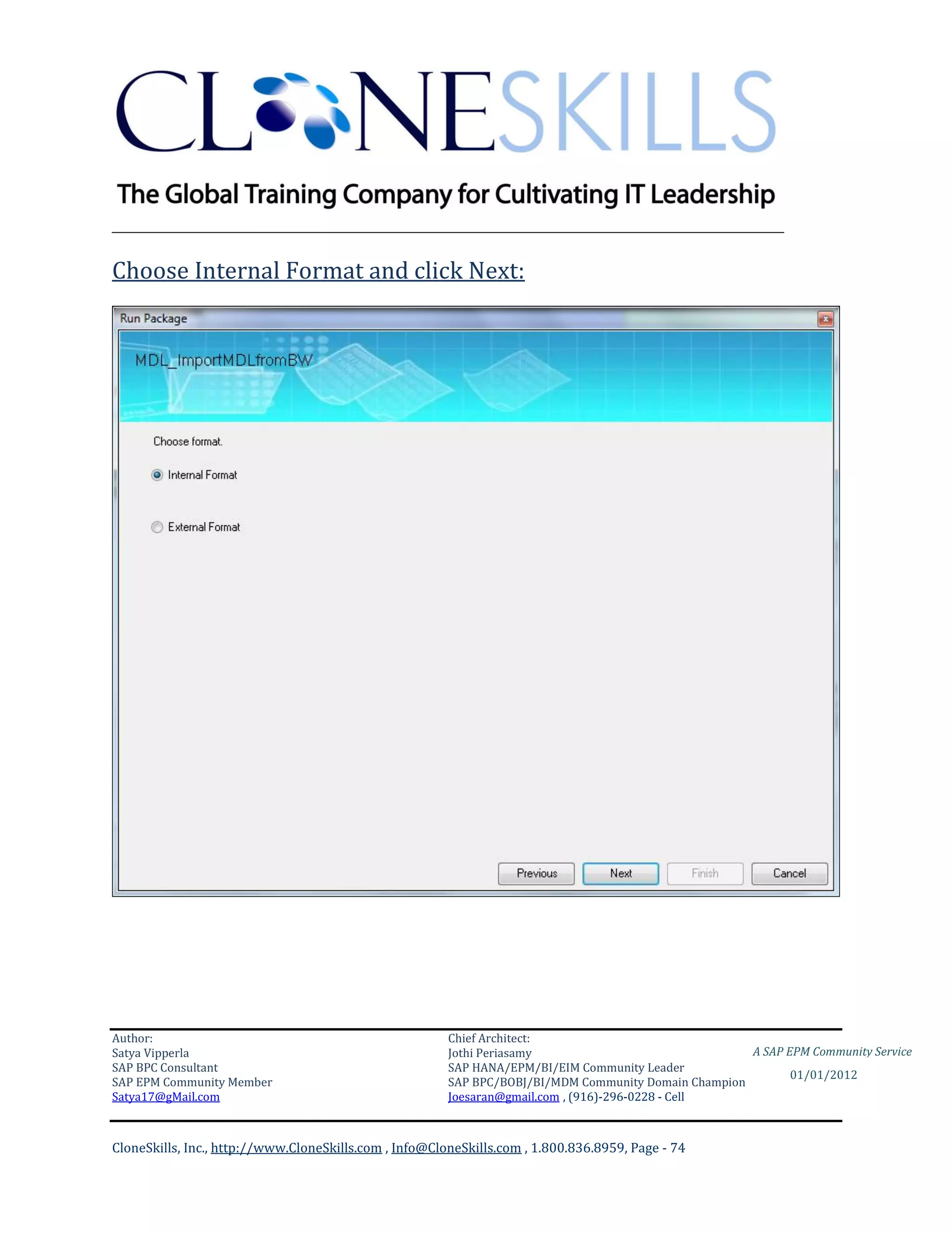 ________________________________________________________________________

Choose Internal Format and click Next:




Author:                                                 Chief Architect:
Satya Vipperla                                          Jothi Periasamy                               A SAP EPM Community Service
SAP BPC Consultant                                      SAP HANA/EPM/BI/EIM Community Leader
                                                                                                             01/01/2012
SAP EPM Community Member                                SAP BPC/BOBJ/BI/MDM Community Domain Champion
Satya17@gMail.com                                       Joesaran@gmail.com , (916)-296-0228 - Cell



CloneSkills, Inc., http://www.CloneSkills.com , Info@CloneSkills.com , 1.800.836.8959, Page - 74
 