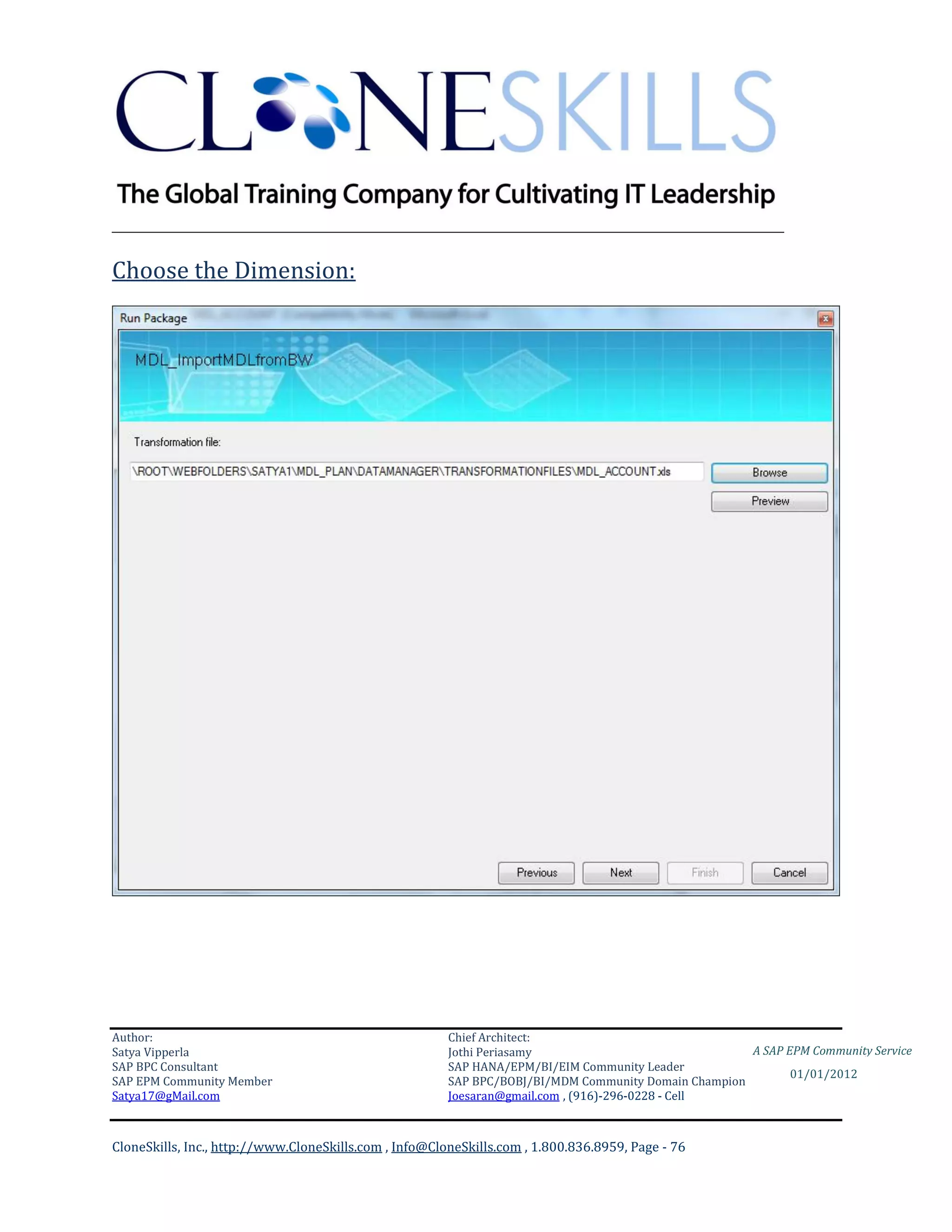 ________________________________________________________________________

Choose the Dimension:




Author:                                                 Chief Architect:
Satya Vipperla                                          Jothi Periasamy                               A SAP EPM Community Service
SAP BPC Consultant                                      SAP HANA/EPM/BI/EIM Community Leader
                                                                                                             01/01/2012
SAP EPM Community Member                                SAP BPC/BOBJ/BI/MDM Community Domain Champion
Satya17@gMail.com                                       Joesaran@gmail.com , (916)-296-0228 - Cell



CloneSkills, Inc., http://www.CloneSkills.com , Info@CloneSkills.com , 1.800.836.8959, Page - 76
 