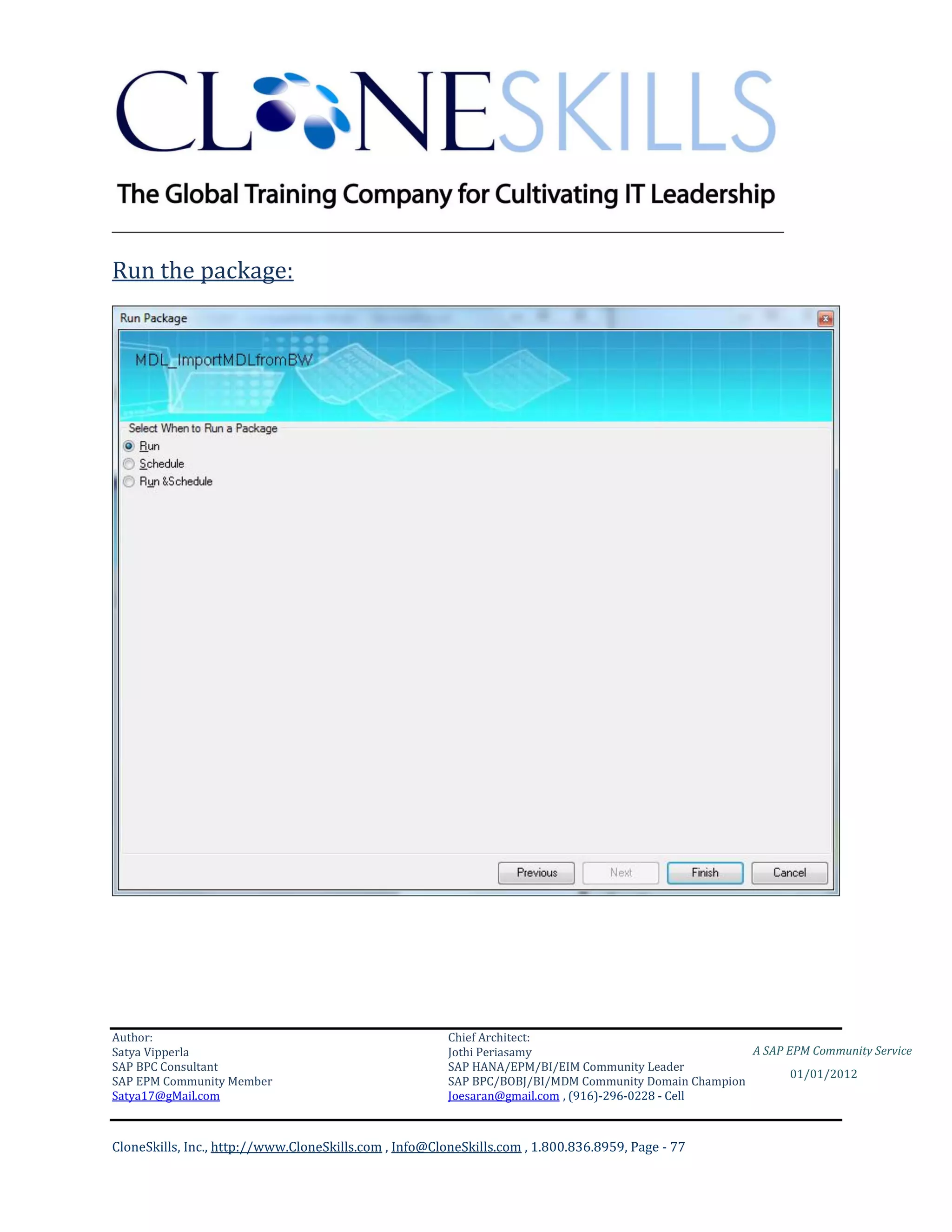 ________________________________________________________________________

Run the package:




Author:                                                 Chief Architect:
Satya Vipperla                                          Jothi Periasamy                               A SAP EPM Community Service
SAP BPC Consultant                                      SAP HANA/EPM/BI/EIM Community Leader
                                                                                                             01/01/2012
SAP EPM Community Member                                SAP BPC/BOBJ/BI/MDM Community Domain Champion
Satya17@gMail.com                                       Joesaran@gmail.com , (916)-296-0228 - Cell



CloneSkills, Inc., http://www.CloneSkills.com , Info@CloneSkills.com , 1.800.836.8959, Page - 77
 