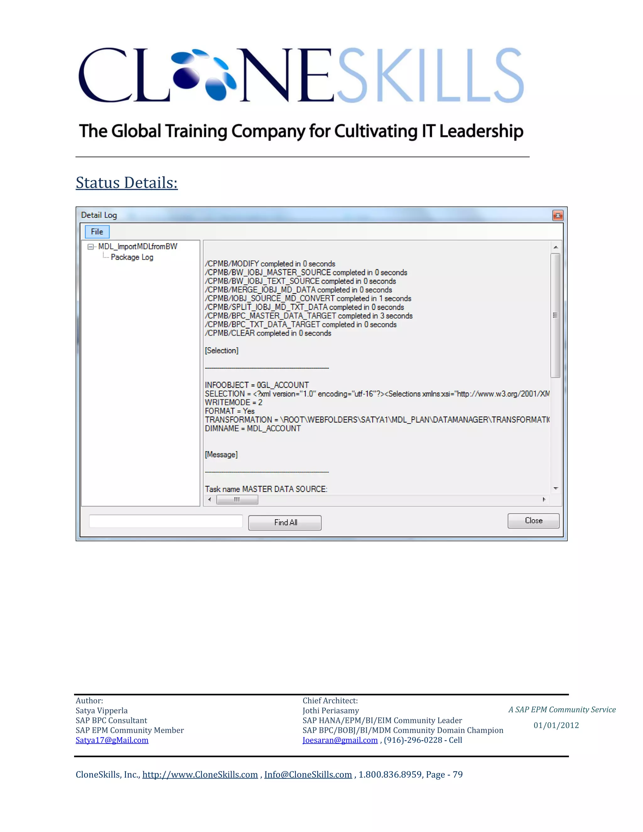 ________________________________________________________________________

Status Details:




Author:                                                 Chief Architect:
Satya Vipperla                                          Jothi Periasamy                               A SAP EPM Community Service
SAP BPC Consultant                                      SAP HANA/EPM/BI/EIM Community Leader
                                                                                                             01/01/2012
SAP EPM Community Member                                SAP BPC/BOBJ/BI/MDM Community Domain Champion
Satya17@gMail.com                                       Joesaran@gmail.com , (916)-296-0228 - Cell



CloneSkills, Inc., http://www.CloneSkills.com , Info@CloneSkills.com , 1.800.836.8959, Page - 79
 