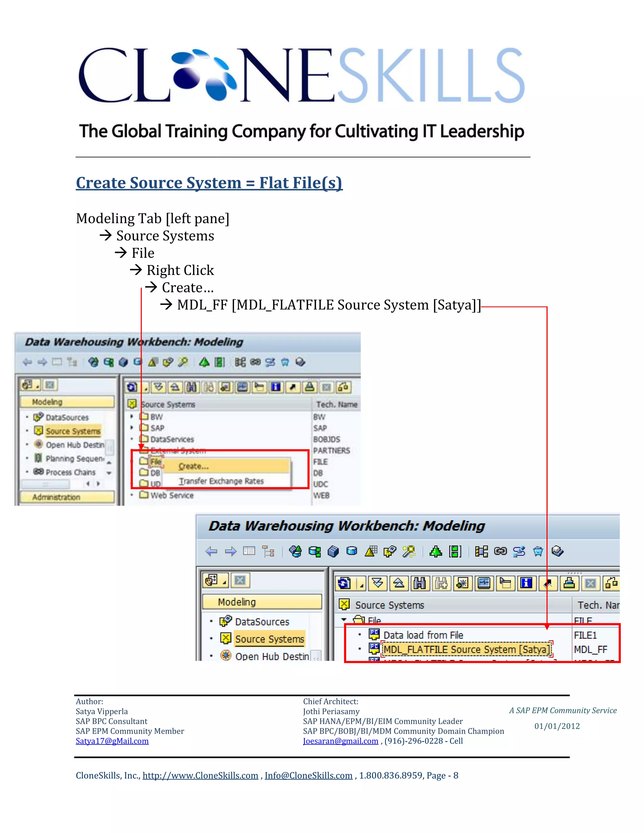 ________________________________________________________________________

Create Source System = Flat File(s)

Modeling Tab [left pane]
   Source Systems
      File
        Right Click
           Create…
             MDL_FF [MDL_FLATFILE Source System [Satya]]




Business Rule Table:




Author:                                                 Chief Architect:
Satya Vipperla                                          Jothi Periasamy                               A SAP EPM Community Service
SAP BPC Consultant                                      SAP HANA/EPM/BI/EIM Community Leader
                                                                                                             01/01/2012
SAP EPM Community Member                                SAP BPC/BOBJ/BI/MDM Community Domain Champion
Satya17@gMail.com                                       Joesaran@gmail.com , (916)-296-0228 - Cell



CloneSkills, Inc., http://www.CloneSkills.com , Info@CloneSkills.com , 1.800.836.8959, Page - 8
 