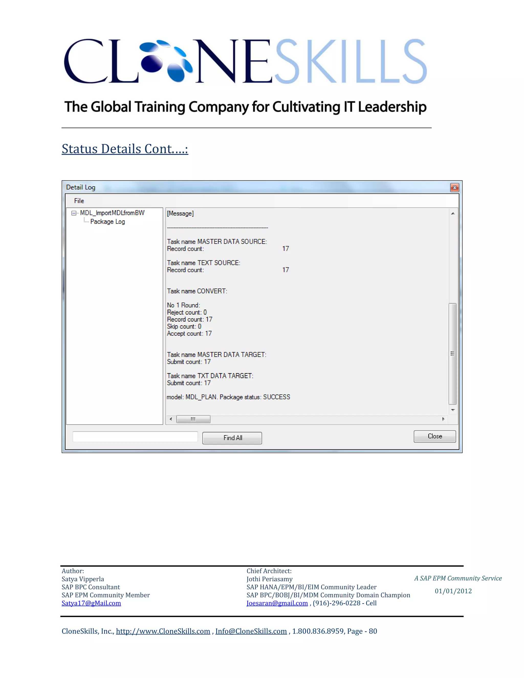 ________________________________________________________________________

Status Details Cont.…:




Author:                                                 Chief Architect:
Satya Vipperla                                          Jothi Periasamy                               A SAP EPM Community Service
SAP BPC Consultant                                      SAP HANA/EPM/BI/EIM Community Leader
                                                                                                             01/01/2012
SAP EPM Community Member                                SAP BPC/BOBJ/BI/MDM Community Domain Champion
Satya17@gMail.com                                       Joesaran@gmail.com , (916)-296-0228 - Cell



CloneSkills, Inc., http://www.CloneSkills.com , Info@CloneSkills.com , 1.800.836.8959, Page - 80
 