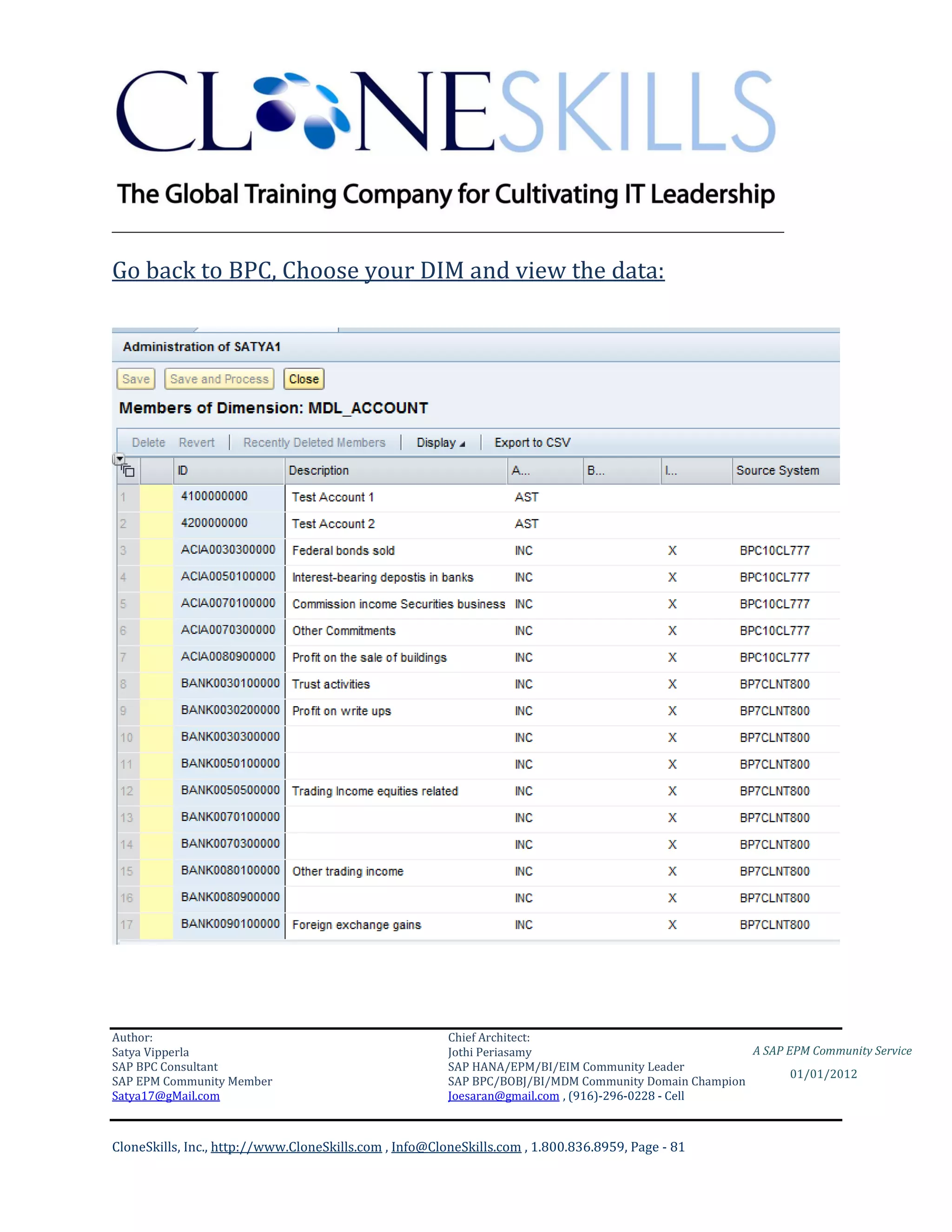 ________________________________________________________________________

Go back to BPC, Choose your DIM and view the data:




Author:                                                 Chief Architect:
Satya Vipperla                                          Jothi Periasamy                               A SAP EPM Community Service
SAP BPC Consultant                                      SAP HANA/EPM/BI/EIM Community Leader
                                                                                                             01/01/2012
SAP EPM Community Member                                SAP BPC/BOBJ/BI/MDM Community Domain Champion
Satya17@gMail.com                                       Joesaran@gmail.com , (916)-296-0228 - Cell



CloneSkills, Inc., http://www.CloneSkills.com , Info@CloneSkills.com , 1.800.836.8959, Page - 81
 