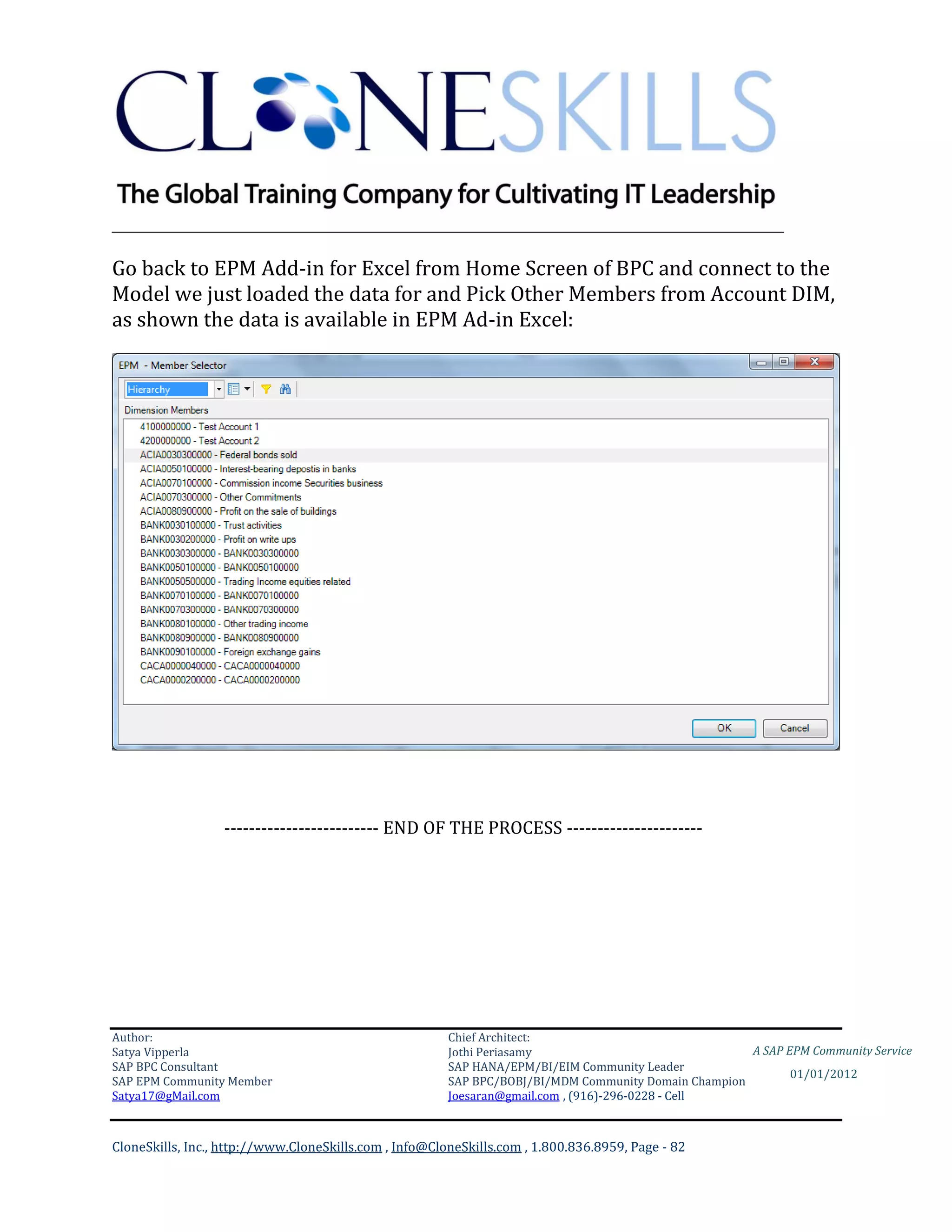 ________________________________________________________________________

Go back to EPM Add-in for Excel from Home Screen of BPC and connect to the
Model we just loaded the data for and Pick Other Members from Account DIM,
as shown the data is available in EPM Ad-in Excel:




                  ------------------------- END OF THE PROCESS ----------------------




Author:                                                 Chief Architect:
Satya Vipperla                                          Jothi Periasamy                               A SAP EPM Community Service
SAP BPC Consultant                                      SAP HANA/EPM/BI/EIM Community Leader
                                                                                                             01/01/2012
SAP EPM Community Member                                SAP BPC/BOBJ/BI/MDM Community Domain Champion
Satya17@gMail.com                                       Joesaran@gmail.com , (916)-296-0228 - Cell



CloneSkills, Inc., http://www.CloneSkills.com , Info@CloneSkills.com , 1.800.836.8959, Page - 82
 