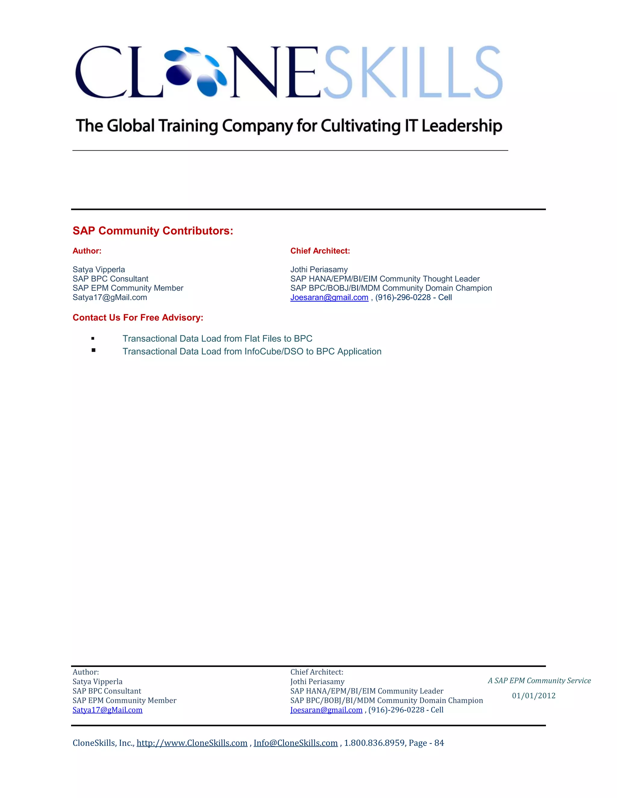 ________________________________________________________________________




SAP Community Contributors:
Author:                                                 Chief Architect:

Satya Vipperla                                          Jothi Periasamy
SAP BPC Consultant                                      SAP HANA/EPM/BI/EIM Community Thought Leader
SAP EPM Community Member                                SAP BPC/BOBJ/BI/MDM Community Domain Champion
Satya17@gMail.com                                       Joesaran@gmail.com , (916)-296-0228 - Cell

Contact Us For Free Advisory:

           Transactional Data Load from Flat Files to BPC
           Transactional Data Load from InfoCube/DSO to BPC Application




Author:                                                 Chief Architect:
Satya Vipperla                                          Jothi Periasamy                               A SAP EPM Community Service
SAP BPC Consultant                                      SAP HANA/EPM/BI/EIM Community Leader
                                                                                                             01/01/2012
SAP EPM Community Member                                SAP BPC/BOBJ/BI/MDM Community Domain Champion
Satya17@gMail.com                                       Joesaran@gmail.com , (916)-296-0228 - Cell



CloneSkills, Inc., http://www.CloneSkills.com , Info@CloneSkills.com , 1.800.836.8959, Page - 84
 