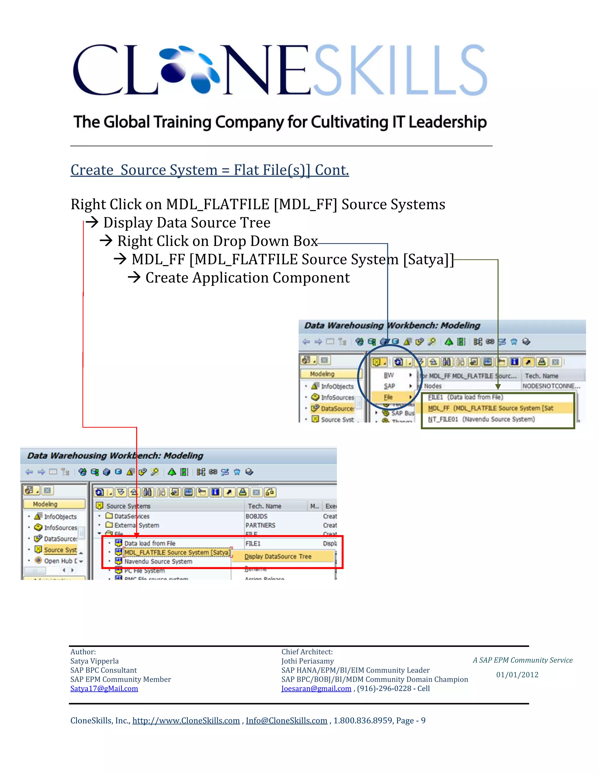 ________________________________________________________________________

Create Source System = Flat File(s)] Cont.

Right Click on MDL_FLATFILE [MDL_FF] Source Systems
   Display Data Source Tree
     Right Click on Drop Down Box
       MDL_FF [MDL_FLATFILE Source System [Satya]]
          Create Application Component




Author:                                                 Chief Architect:
Satya Vipperla                                          Jothi Periasamy                               A SAP EPM Community Service
SAP BPC Consultant                                      SAP HANA/EPM/BI/EIM Community Leader
                                                                                                             01/01/2012
SAP EPM Community Member                                SAP BPC/BOBJ/BI/MDM Community Domain Champion
Satya17@gMail.com                                       Joesaran@gmail.com , (916)-296-0228 - Cell



CloneSkills, Inc., http://www.CloneSkills.com , Info@CloneSkills.com , 1.800.836.8959, Page - 9
 