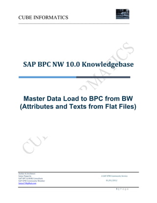CUBE INFORMATICS
________________________________________________________________________

SAP BPC NW 10.0 Knowledgebase

Master Data Load to BPC from BW
(Attributes and Texts from Flat Files)

Author & Architect:
Satya Vipperla
SAP BPC & BOBJ Consultant
SAP EPM Community Member
Satya17@gMail.com

A SAP EPM Community Service
01/01/2012

1|Page

 