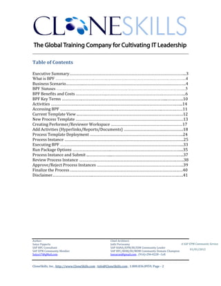 CUBE INFORMATICS
________________________________________________________________________

Table of Contents
Executive Summary……………………………………………………………………………………………...3
What is BPF ……….……………………………………………………………………...4
Business Scenario……………..………………………………………………………………………………….4
BPF Statuses ……………………………………………………………………………...5
BPF Benefits and Costs ………………………..…………………………………………….………………...6
BPF Key Terms ……………….…………………………………………………………………....…….……..10
Activities …………………….……………………………………………………………………………….…...14
Accessing BPF …………………………………………..….…………………………………..………….……11
Current Template View ...…….………………………………………………………………………….….12
New Process Template ………………………………………………………………………………………13
Creating Performer/Reviewer Workspace …………………………………………………………17
Add Activities (Hyperlinks/Reports/Documents) ……………………………………………….18
Process Template Deployment …………………………………………………………………………..24
Process Instance ………………………………………………………………………………………………..25
Executing BPF …………………………………………………………………………………………………...33
Run Package Options ………………………….…..………………………………………………………....35
Process Instance and Submit ...………………....…………………………………………………….…..37
Review Process Instance ……………..……………………………………………………………….…….38
Approve/Reject Process Instances ……………………………………………………………………..39
Finalize the Process .…………………………………………………………………………………….……40
Disclaimer………………………………..…………………………………………………………………….….41

Author & Architect:
Satya Vipperla
SAP BPC & BOBJ Consultant
SAP EPM Community Member
Satya17@gMail.com

A SAP EPM Community Service
01/01/2012

2|Page

 