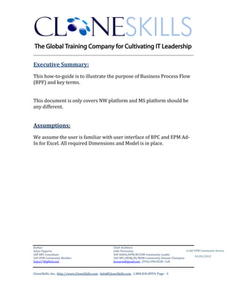 CUBE INFORMATICS
________________________________________________________________________

Executive Summary:
This how-to-guide is to illustrate the purpose of Business Process Flow
(BPF) and key terms.
This document is only covers NW platform and MS platform should be
any different.

Assumptions:
We assume the user is familiar with user interface of BPC and EPM AdIn for Excel. All required Dimensions and Model is in place.

Author & Architect:
Satya Vipperla
SAP BPC & BOBJ Consultant
SAP EPM Community Member
Satya17@gMail.com

A SAP EPM Community Service
01/01/2012

3|Page

 