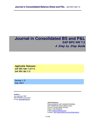 Journal in Consolidated Balance Sheet and P&L - SAP BPC NW 7.5




 Journal in Consolidated BS and P&L
                                                        SAP BPC NW 7.5
                                           A Step by Step Guide




 Applicable Releases:
 SAP BPC NW 7.0/7.5
 SAP BPC MS 7.0



 Version 1.0
 July 2011




Authors:
Jiju (Jay) Nair, PMP
SAP EPM/BPC Consultant
E-mail: jaynair@mail.com

                                Jothi Periasamy
                                Chief Architect for SAP HANA/BPC/BI/BOBJ
                                SAP EPM/BI/EIM Subject Matter Expert
                                Finance Transformation Architect
                                Phone: (916)-296-0228
                                E-Mail: JoeSaran@Gmail.com
                                LinkedIn: http://www.linkedin.com/in/jothiperiasamy


                             1 of 48
 