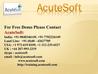 For Free Demo Please Contact
AcuteSoft:
India: +91-9848346149, +91-7702226149
Land Line: +91 (0)40 - 42627705
USA: +1 973-619-0109, +1 312-235-6527
UK : +44 207-993-2319
skype : acutesoft
email : info@acutesoft.com
www.acutesoft.com
http://training.acutesoft.com
 