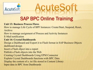 SAP BPC Online Training
Unit 13: Business Process Flows
How to manage Life Cycle of BPF Instances: Create/Start, Suspend, Reset,
Archive
How to manage assignment of Process and Activity Instances
E-Mail notification
Unit 14: Crystal Dashboards
Design a Dashboard and Export it to Flash format in SAP Business Objects
dashboard design
Insert a Flash object into a report
Publish a Flash objects into the Web
Creating Crystal Dashboards Using EPM Connector
Explain Crystal Dashboards functions with BPC Data
Display the content of a .txt file stored in Content Library
Input data in BPC from Dashboards
 