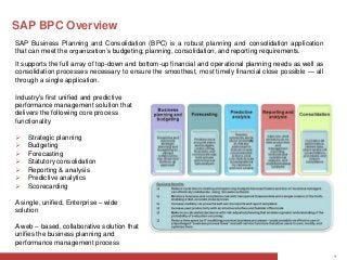 SAP BPC Overview
SAP Business Planning and Consolidation (BPC) is a robust planning and consolidation application
that can meet the organization’s budgeting, planning, consolidation, and reporting requirements.
It supports the full array of top-down and bottom-up financial and operational planning needs as well as
consolidation processes necessary to ensure the smoothest, most timely financial close possible — all
through a single application.

Industry's first unified and predictive
performance management solution that
delivers the following core process
functionality

   Strategic planning
   Budgeting
   Forecasting
   Statutory consolidation
   Reporting & analysis
   Predictive analytics
   Scorecarding

A single, unified, Enterprise – wide
solution

A web – based, collaborative solution that
unifies the business planning and
performance management process
                                                                                                           1
 