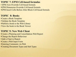 TOPIC 7: EPM Cell-based formulas
• EPM Axis Override Cell-based formula
•EPM Dimension Override Cell-based formula
•EPM Insert Cells Before After Block Cell-based formula
TOPIC 8: Books
•Create a Book Template
•Validate the Book Template
•Publish a book to the Web Library
•View the book in the Book Viewer
TOPIC 9: New Web Client
•Create a Planning and Consolidation Web Report
•Change the Report Behaviour
•Add a Chart to Report
•Create a Web Input Form
•Entering Comments via Web
•Creating Document Types and Sub Types
 