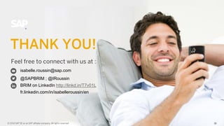 33Confidential 33© 2014 SAP SE or an SAP affiliate company. All rights reserved.
Feel free to connect with us at :
THANK YOU!
© 2014 SAP SE or an SAP affiliate company. All rights reserved. 33
isabelle.roussin@sap.com
@SAPBRIM ; @IRoussin
BRIM on LinkedIn http://linkd.in/T7v01L
fr.linkedin.com/in/isabelleroussin/en
 