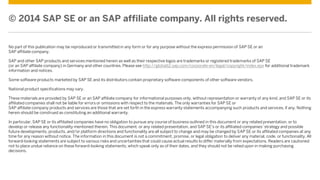 © 2014 SAP SE or an SAP affiliate company. All rights reserved.
No part of this publication may be reproduced or transmitted in any form or for any purpose without the express permission of SAP SE or an
SAP affiliate company.
SAP and other SAP products and services mentioned herein as well as their respective logos are trademarks or registered trademarks of SAP SE
(or an SAP affiliate company) in Germany and other countries. Please see http://global12.sap.com/corporate-en/legal/copyright/index.epx for additional trademark
information and notices.
Some software products marketed by SAP SE and its distributors contain proprietary software components of other software vendors.
National product specifications may vary.
These materials are provided by SAP SE or an SAP affiliate company for informational purposes only, without representation or warranty of any kind, and SAP SE or its
affiliated companies shall not be liable for errors or omissions with respect to the materials. The only warranties for SAP SE or
SAP affiliate company products and services are those that are set forth in the express warranty statements accompanying such products and services, if any. Nothing
herein should be construed as constituting an additional warranty.
In particular, SAP SE or its affiliated companies have no obligation to pursue any course of business outlined in this document or any related presentation, or to
develop or release any functionality mentioned therein. This document, or any related presentation, and SAP SE’s or its affiliated companies’ strategy and possible
future developments, products, and/or platform directions and functionality are all subject to change and may be changed by SAP SE or its affiliated companies at any
time for any reason without notice. The information in this document is not a commitment, promise, or legal obligation to deliver any material, code, or functionality. All
forward-looking statements are subject to various risks and uncertainties that could cause actual results to differ materially from expectations. Readers are cautioned
not to place undue reliance on these forward-looking statements, which speak only as of their dates, and they should not be relied upon in making purchasing
decisions.
 