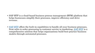 • SAP BTP is a cloud-based business process management (BPM) platform that
helps businesses simplify their processes, improve efficiency and drive
revenue.
• SAP BTP offers the built-in capabilities to handle all your business processes,
from sales to order processing to customer service to marketing. SAP BTP is a
comprehensive solution that helps organizations build best-practice business
models through automated processes.