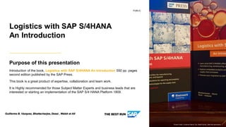 PUBLIC
Purpose of this presentation
Introduction of the book, Logistics with SAP S/4HANA An Introduction 550 pp. pages
second edition published by the SAP Press.
This book is a great product of expertise, collaboration and team work.
It is Highly recommended for those Subject Matter Experts and business leads that are
interested or starting an implementation of the SAP S/4 HANA Platform 1809.
Logistics with SAP S/4HANA
An Introduction
Picture Credit | Customer Name, City, State/Country. Used with permission.
Guillermo B. Vazquez, Bhattacharjee, Desai , Walsh et All
 
