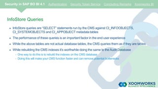 InfoStore Queries
 InfoStore queries are “SELECT” statements run by the CMS against CI_INFOOBJECTS,
CI_SYSTEMOBJECTS and CI_APPOBJECT metadata tables
 The performance of these queries is an important factor in the end user experience
 While the above tables are not actual database tables, the CMS queries them as if they are tables
 While rebuilding the CMS indexes it’s worthwhile doing the same to the Audit Database
- One way to do this is to rebuild the indexes on the CMS database
- Doing this will make your CMS function faster and can remove potential bottlenecks
Security in SAP BO BI 4.1 Authentication Security Token Service Concluding Remarks Xoomworks BI
 