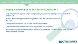 Security in SAP BO BI 4.1 Authentication Security Token Service Concluding Remarks Xoomworks BI
Managing Authentication in SAP BusinessObjects BI 4
 Authentication can vary from simple Enterprise-only requirements to complex mixes of AD, SAP
and/or LDAP
 Each authentication type can be managed from within the Authentication module in
the CMC
 Third-party authentication can be set to update via Schedules
 This will allow new users to be automatically imported into the system
 Each mapped group from a third-party authentication provider will, by default, be imported into the
root of the group structure
 