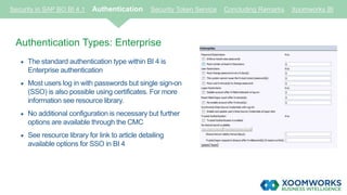 Security in SAP BO BI 4.1 Authentication Security Token Service Concluding Remarks Xoomworks BI
Authentication Types: Enterprise
 The standard authentication type within BI 4 is
Enterprise authentication
 Most users log in with passwords but single sign-on
(SSO) is also possible using certificates. For more
information see resource library.
 No additional configuration is necessary but further
options are available through the CMC
 See resource library for link to article detailing
available options for SSO in BI 4
 