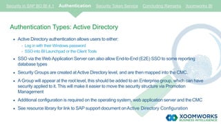 Security in SAP BO BI 4.1 Authentication Security Token Service Concluding Remarks Xoomworks BI
Authentication Types: Active Directory
 Active Directory authentication allows users to either:
- Log in with their Windows password
- SSO into BI Launchpad or the Client Tools
 SSO via the Web Application Server can also allow End-to-End (E2E) SSO to some reporting
database types
 Security Groups are created at Active Directory level, and are then mapped into the CMC.
 A Group will appear at the root level, this should be added to an Enterprise group, which can have
security applied to it. This will make it easier to move the security structure via Promotion
Management
 Additional configuration is required on the operating system, web application server and theCMC
 See resource library for link to SAP support document onActive Directory Configuration
 