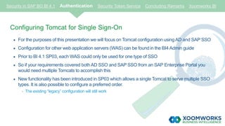 Security in SAP BO BI 4.1 Authentication Security Token Service Concluding Remarks Xoomworks BI
Configuring Tomcat for Single Sign-On
 For the purposes of this presentation we will focus on Tomcat configuration using AD and SAP SSO
 Configuration for other web application servers (WAS) can be foundin the BI4 Admin guide
 Prior to BI 4.1 SP03, each WAS could only be used for one type of SSO
 So if your requirements covered both AD SSO and SAP SSO from an SAP Enterprise Portal you
would need multiple Tomcats to accomplish this
 New functionality has been introduced in SP03 which allows a single Tomcat to serve multiple SSO
types. It is also possible to configure a preferred order.
- The existing “legacy” configuration will still work
 