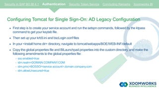 Security in SAP BO BI 4.1 Authentication Security Token Service Concluding Remarks Xoomworks BI
Configuring Tomcat for Single Sign-On: AD Legacy Configuration
 First step is to create your service account and run the setspn commands, followed by the ktpass
command to get your keytab file.
 Then set up your krb5.ini and bscLogin.conf files
 In your <install home dir> directory, navigate to tomcat/webapps/BOE/WEB-INF/default
 Copy the global.properties file and BILaunchpad.properties into the custom directory, and make the
following amendments to the global.properties file:
- sso.enabled=true
- idm.realm=DOMAIN.COMPANY.COM
- idm.princ=BOSSO/<service account>.domain.company.com
- idm.allowUnsecured=true
 