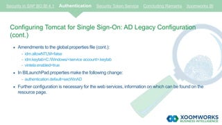 Security in SAP BO BI 4.1 Authentication Security Token Service Concluding Remarks Xoomworks BI
Configuring Tomcat for Single Sign-On: AD Legacy Configuration
(cont.)
 Amendments to the global.properties file (cont.):
- idm.allowNTLM=false
- idm.keytab=C:/Windows/<service account>.keytab
- vintela.enabled=true
 In BILaunchPad.properties make the following change:
- authentication.default=secWinAD
 Further configuration is necessary for the web services, information on which can be found on the
resource page.
 
