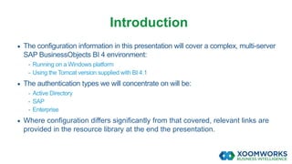  The configuration information in this presentation will cover a complex, multi-server
SAP BusinessObjects BI 4 environment:
- Running on a Windows platform
- Using the Tomcat version supplied with BI 4.1
 The authentication types we will concentrate on will be:
- Active Directory
- SAP
- Enterprise
 Where configuration differs significantly from that covered, relevant links are
provided in the resource library at the end the presentation.
Introduction
 