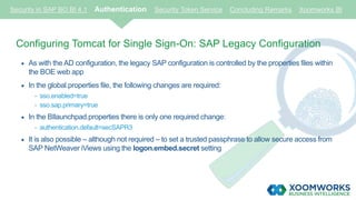 Security in SAP BO BI 4.1 Authentication Security Token Service Concluding Remarks Xoomworks BI
Configuring Tomcat for Single Sign-On: SAP Legacy Configuration
 As with the AD configuration, the legacy SAP configuration is controlled by the properties files within
the BOE web app
 In the global.properties file, the following changes are required:
- sso.enabled=true
- sso.sap.primary=true
 In the BIlaunchpad.properties there is only one required change:
- authentication.default=secSAPR3
 It is also possible – although not required – to set a trusted passphrase to allow secure access from
SAP NetWeaver iViews using the logon.embed.secret setting
 