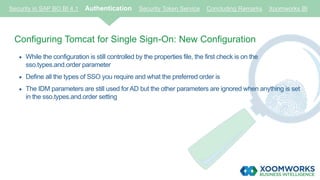 Security in SAP BO BI 4.1 Authentication Security Token Service Concluding Remarks Xoomworks BI
Configuring Tomcat for Single Sign-On: New Configuration
 While the configuration is still controlled by the properties file, the first check is on the
sso.types.and.order parameter
 Define all the types of SSO you require and what the preferred order is
 The IDM parameters are still used for AD but the other parameters are ignored when anything is set
in the sso.types.and.order setting
 